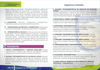 Y
O
U
R
T
E
X
T
binaria. Clases de relaciones. Principales relaciones y gráﬁcas de
relaciones deﬁnidas por ecuaciones e inecuaciones. Funciones:
Deﬁnición de función, dominio y rango de una función. Funciones
elementales como: Función constante, función de primer grado,
función de segundo grado, funciones polinómicas, funciones
racionales e irracionales. Álgebra de funciones: adición, sustracción,
multiplicaciónydivisióndefunciones.
11. LOGARITMOS. Deﬁnición. Cologaritmos y antilogaritmos.
Propiedadesyaplicacionesalasolucióndeecuaciones.
12. PROGRESIONES ARITMÉTICAS Y GEOMÉTRICAS: Progresiones
Aritméticas:Propiedades.Progresionesgeométricas.Propiedades.
13. INTRODUCCIÓN AL CÁLCULO. Límite de una función: Deﬁnición,
propiedades. Formas indeterminada de funciones. Propiedades
operacionales de los límites y básicos del cálculo de límites de
funciones reales. Derivada de una función real: Deﬁnición e
interpretación geométrica. Formulas básicas de derivación de
funciones algebraicas y trigonométricas. Ejercidos básicos de
derivacióndefuncionesreales.
1. ÁNGULO TRIGONOMÉTRICO Y MEDIDAS ANGULARES. Ángulo
trigonométrico; sistemas de medición de ángulos: sistema
sexagesimal,centesimalyradial.Conversióndesistemas.
2. RAZONES TRIGONOMÉTRICAS DE UN ÁNGULO AGUDO. Razones
trigonométricas. Razones trigonométricas recíprocas. Razones
trigonométricas complementarias. Propiedad fundamental de las
razones trigonométricas, razones trigonométricas de ángulos
notables.
3. RAZONES TRIGONOMÉTRICAS DE ÁNGULOS EN POSICIÓN
NORMAL. Razones trigonométricas de los ángulos en posición normal.
Círculo trigonométrico. Signos de las razones trigonométricas.
Razones trigonométricas de los ángulos coterminales. Razones
trigonométricasdelosánguloscuadrantales.
4. REDUCCIÓN AL PRIMER CUADRANTE. Reducción para ángulos
positivos menores de una vuelta. Reducción para ángulos positivos
mayores de una vuelta. Reducción para ángulos negativos.
5. IDENTIDADES TRIGONOMÉTRICAS. Identidad trigonométrica:
deﬁnición. Identidades trigonométricas fundamentales. Identidades
trigonométricas auxiliares. Simpliﬁcaciones. Problemas
condicionales y de eliminación de ángulos.
6. FUNCIONES TRIGONOMÉTRICAS DEL ÁNGULO DOBLE. Función
seno, coseno, tangente, cotangente, secante y cosecante del ángulo
doble.
7. FUNCIONES TRIGONOMÉTRICAS DEL ÁNGULO MITAD. Función
seno, coseno, tangente, cotangente, secante y cosecante del ángulo
mitad.
8. TRANSFORMACIONES TRIGONOMÉTRICAS. Transformaciones de
suma o diferencia de senos en un producto. Transformación de suma
y diferencia de cosenos en un producto. Casos especiales de
factorización trigonométrica. Transformación de un producto de
senos y cosenos en una suma o diferencia.
9. ECUACIONES TRIGONOMÉTRICAS. Deﬁnición de ecuaciones
trigonométricas. Solución de una ecuación trigonométrica. Tipos de
soluciones: a) solución general, b) solución principal.
10. RESOLUCIÓN DE TRIÁNGULOS OBLICUÁNGULOS, ÁNGULOS
VERTICALES Y HORIZONTALES. Teorema del seno. Teorema del
coseno. Teorema de las proyecciones. Área de la región triangular.
Ángulos verticales: elevación y depresión. Ángulos horizontales.
TRIGONOMETRÍA
Prospecto de Admisión 2020
Pág. 52
Asignaturas y Contenidos
DE APURÍMAC
MICAELA BASTIDAS
UNIVERSIDAD NACIONAL
 
