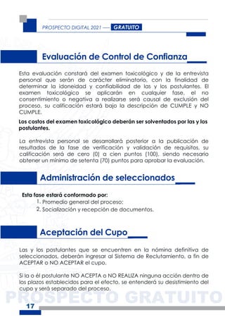 PROSPECTO GRATUITO
PROSPECTO DIGITAL 2021
17
Administración de seleccionados
Aceptación del Cupo
Esta fase estará conformado por:
1. Promedio general del proceso;
2. Socialización y recepción de documentos.
Evaluación de Control de Confianza
Esta evaluación constará del examen toxicológico y de la entrevista
personal que serán de carácter eliminatorio, con la finalidad de
determinar la idoneidad y confiabilidad de las y los postulantes. El
examen toxicológico se aplicarán en cualquier fase, el no
consentimiento o negativa a realizarse será causal de exclusión del
proceso, su calificación estará bajo la descripción de CUMPLE y NO
CUMPLE.
La entrevista personal se desarrollará posterior a la publicación de
resultados de la fase de verificación y validación de requisitos, su
calificación será de cero (0) a cien puntos (100), siendo necesario
obtener un mínimo de setenta (70) puntos para aprobar la evaluación.
Los costos del examen toxicológico deberán ser solventados por las y los
postulantes.
GRATUITO
Las y los postulantes que se encuentren en la nómina definitiva de
seleccionados, deberán ingresar al Sistema de Reclutamiento, a fin de
ACEPTAR o NO ACEPTAR el cupo.
Si la o él postulante NO ACEPTA o NO REALIZA ninguna acción dentro de
los plazos establecidos para el efecto, se entenderá su desistimiento del
cupo y será separado del proceso.
 