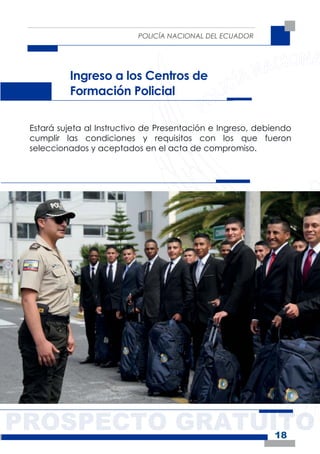 PROSPECTO GRATUITO
POLICÍA NACIONAL DEL ECUADOR
18
Ingreso a los Centros de
Formación Policial
Estará sujeta al Instructivo de Presentación e Ingreso, debiendo
cumplir las condiciones y requisitos con los que fueron
seleccionados y aceptados en el acta de compromiso.
 