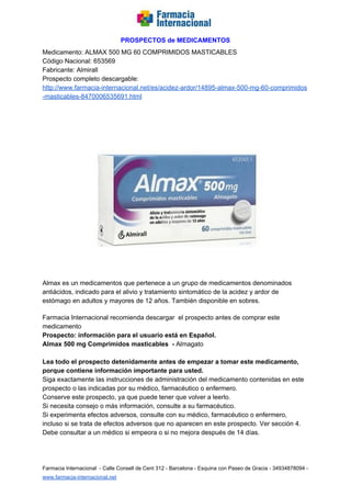   
PROSPECTOS de MEDICAMENTOS   
Medicamento: ALMAX 500 MG 60 COMPRIMIDOS MASTICABLES 
Código Nacional: 653569 
Fabricante: Almirall 
Prospecto completo descargable:  
http://www.farmacia­internacional.net/es/acidez­ardor/14895­almax­500­mg­60­comprimidos
­masticables­8470006535691.html  
 
 
 
Almax es un medicamentos que pertenece a un grupo de medicamentos denominados 
antiácidos, indicado para el alivio y tratamiento sintomático de la acidez y ardor de 
estómago en adultos y mayores de 12 años. También disponible en sobres. 
 
Farmacia Internacional recomienda descargar  el prospecto antes de comprar este 
medicamento 
Prospecto: información para el usuario está en Español.  
Almax 500 mg Comprimidos masticables  ­ ​Almagato  
 
Lea todo el prospecto detenidamente antes de empezar a tomar este medicamento, 
porque contiene información importante para usted.  
Siga exactamente las instrucciones de administración del medicamento contenidas en este 
prospecto o las indicadas por su médico, farmacéutico o enfermero.   
Conserve este prospecto, ya que puede tener que volver a leerlo.   
Si necesita consejo o más información, consulte a su farmacéutico.   
Si experimenta efectos adversos, consulte con su médico, farmacéutico o enfermero, 
incluso si se trata de efectos adversos que no aparecen en este prospecto. Ver sección 4.   
Debe consultar a un médico si empeora o si no mejora después de 14 días.  
 
 
Farmacia Internacional  ­ Calle Consell de Cent 312 ­ Barcelona ­ Esquina con Paseo de Gracia ­ 34934878094 ­ 
www.farmacia­internacional.net   
 