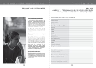 PREGUNTAS FRECUENTES
¿Sobre qué temas puede tratar mi ensayo?
El tema es libre. Lo que se califica, aparte del
dominio del lenguaje (buena construcción de
oraciones, ortografía y exactitud y claridad en el
vocabulario) es la capacidad de organizar, expresar
y argumentar sobre la base de ideas personales, y,
en especial, la coherencia entre estas capacidades y
la autenticidad e individualidad de lo escrito.
Esto significa que los temas pueden partir de
experiencias personales, locales o regionales de
los estudiantes y dar pie a un amplio espectro de
posibilidades.
¿Pueden ser distintos mi ensayo personal y mi
presentación?
Hayuna relaciónentreellos que no puede olvidarse:
debe haber coherencia entre lo que se escribió y lo
que se expresa oralmente. Por ello, el tema debe ser
elmismoounavariante delmismo,perotratadocon
mayor profundidad, de tal manera que demuestre
que el interés del estudiante iba más allá de la
ocasión y que profundiza en su vida y experiencias.
Debes recordar que la presentación será una
conversación entre tú y los jurados, y dicha
conversación también explorará la relación entre
tu escrito, tu presentación, tu compromiso y
conocimiento de la realidad en que vives.
¿Qué costo tiene el Colegio Mayor?
LaeducaciónpúblicaenelPerúesgratuita,delmismo
modo, el acceso de los 300 mejores estudiantes del
Perú está garantizado en su gratuidad, pues ese es
el compromiso del Estado: “Educación de Calidad
accesible a Todos”.
19
18
C O L E G I O M A Y O R S E C U N D A R I O P R E S I D E N T E D E L P E R Ú P R O S P E C T O D E A D M I S I Ó N
ANEXOS
ANEXO 1: FORMULARIO DE PRE-INSCRIPCIÓN
h t t p : / / w w w . p e r u e d u c a . e d u . p e / c o l e g i o m a y o r
Apellido Paterno
Apellido Materno
Nombres
Sexo M / F DNI
Dirección
Distrito
Ciudad
E-mail
Teléfono Fijo
Teléfono Celular
Fecha de Nacimiento
Localidad
Región
Institución Educativa
Código Modular de la I.E.
Orden de Mérito o descripción
del Concurso Nacional
Breve comentario sobre las razones para
postular (100 palabras máximo)
Se enteró del Colegio Mayor a través de:
INFORMACIÓN DEL POSTULANTE
 