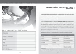 C O L E G I O M A Y O R S E C U N D A R I O P R E S I D E N T E D E L P E R Ú P R O S P E C T O D E A D M I S I Ó N
Apellido Paterno
Apellido Materno
Nombres
Documento de Identidad (DNI)
Sexo
Dirección
Distrito
Ciudad
E-mail
Teléfono Fijo
Teléfono Celular
Fecha de Nacimiento
Firma en señal de Autorización
DATOS PERSONALES DEL PADRE O TUTOR
ANEXO 2: ¿CÓMO ESCRIBIR UN ENSAYO
PERSONAL?
En este anexo1
te ayudaremos a plantear un ensayo personal. Por ello, responderemos algunas preguntas básicas sobre sus
características y te daremos algunos consejos prácticos para que puedas elaborar y evaluar tus ensayos.
¿CÓMO EMPEZAMOS A PLANTEARNOS EL ENSAYO PERSONAL?
El ensayo es un escrito generalmente breve, en el que el autor expone, analiza o comenta un tema tomando una posición al
repecto. Elotrocomponentedelensayoeslaactituddelautor,puesenélexponesupuntodevista,susreflexionesyexperiencias
sobre dicho tema. Ésta es la característica más importante del ensayo. El ensayo es también un texto informativo, porque su
contenido principal son las ideas sobre un tema. El tema puede ser cualquier aspecto de la realidad que nos rodea, visto desde
el punto de vista de una persona común y corriente, es decir, puede ser un objeto, un suceso, un fenómeno observable, una
persona. Como tema se evitan los términos técnicos o científicos.
Además de ser un texto informativo, el ensayo expresa nuestro interés personal y nuestras opiniones, por ello, cuando hemos
ubicado el núcleo de nuestro tema, nos hacemos la pregunta que nos interesa sobre él. Damos algunos ejemplos aquí:
EL EJE DE NUESTRO TEMA ES ... COMO POR EJEMPLO... NOS PREGUNTAMOS
UN OBJETO Los muebles ¿Cómo se producen?
UN SUCESO El nacimiento de un niño ¿Qué problemas implica?
UN FENÓMENO OBSERVABLE La erupción de un volcán ¿Cuáles han sido los más notables?
UNA PERSONA César Vallejo ¿Por qué se hizo poeta?
UN MOMENTO HISTÓRICO La independencia del Perú ¿Quiénes se involucraron y por qué?
UN PROBLEMA DE MI CONTEXTO La comunicación entre culturas
¿Cómo solucionar la falta de
comunicación entre culturas?
1 Este anexo ha tomado o adaptado ideas de varias fuentes como M.C. Martha Cruz Macías, “Cómo escribir
un ensayo”, 2008 y Serafini, María Teresa, “Cómo redactar un tema”, 2005 y otras que citamos en el transcurso del
anexo.
20 21
 