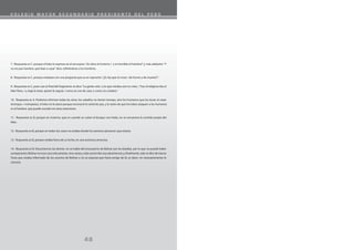 C O L E G I O M A Y O R S E C U N D A R I O P R E S I D E N T E D E L P E R Ú
48
7. Respuesta es C, porque el lobo lo expresa así al excusarse:“¡Es duro el invierno / y es horrible el hambre!”y, más adelante:“Y
no era por hambre, que iban a cazar”dice, refiriéndose a los hombres.
8. Respuesta es C, porque empieza con una pregunta que es un reproche:“¿Es ley que tú vivas / de horror y de muerte?”.
9. Respuesta es C, pues casi al final del fragmento se dice:“La gente veía / y lo que miraba casi no creía. / Tras el religioso iba el
lobo fiero, / y, baja la testa, quieto le seguía / como un can de casa, o como un cordero.”
10. Respuesta es A. Podemos eliminar todas las otras: los caballos no tienen trompa, sino los humanos que las tocan al cazar
(trompas = trompetas), el lobo no lo atacó porque reconoció la señal de paz, y la razón de que los lobos ataquen a los humanos
es el hambre, que puede suceder en otras estaciones.
11. Respuesta es B, porque en invierno, que es cuando se cubre el bosque con hielo, no se encuentra la comida propia del
lobo.
12. Respuesta es B, porque en todos los casos no estaba donde los asesinos pensaron que estaría.
13. Respuesta es B, porque estaba fuera de su lecho, en una aventura amorosa.
14. Respuesta es B. Descartemos las demás: no se habla del entusiasmo de Bolívar por las batallas, por lo que no puede haber
comparación; Bolívar no tuvo una sola amante, sino varias y sólo una le dio una advertencia; y, finalmente, solo se dice de García
Tosta que estaba informado de los asuntos de Bolívar y no se expresa que fuera amigo de él, es decir, no necesariamente lo
conocía.
 