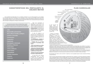 7
6
CARACTERÍSTICAS DEL POSTULANTE AL
COLEGIO MAYOR
Como estudiante del Colegio Mayor eres un ciudadano competente, con una mirada prospectiva en una república
del conocimiento del siglo XXI. Participas en esta comunidad; no sólo a través de las actividades propias del estudio
como: investigar, debatir y crear; sino también eres responsable de tu trabajo, desarrollando tus aficiones, tu carácter y tus
capacidades físicas. Empleas creativa y placenteramente tu tiempo libre siendo, a la vez, responsable del espacio y ambiente
de la comunidad, contribuyendo a su limpieza y mantenimiento.
Todas estas características se
desarrollan en tu vida diaria en el
Colegio Mayor. Siendo como es, una
institución educativa formativa, en la
que vas a residir 42 semanas al año, la
columna vertebral de esta vida es tu
PLANDEESTUDIO.Estuyoporquecada
estudiante tiene uno propio y distinto
al de los compañeros, a excepción del
primer semestre que es común.
El plan de estudios es la
concreción de la organización de tu
proyecto de vida. Lo propones tú con
la asesoría de algunos miembros del
claustro. Te diremos algunas de sus
características:
• Es individualizado y dividido por
semanas, con horas de 60 minutos.
• Considera entre 14 a 18 horas
en espacios de aprendizaje como
mínimo.
• Ofrece oportunidades para realizar
trabajos sociales en la comunidad.
• Exige entre 6 y 9 horas de trabajo en
grupo,6horasdetrabajofísico,9horas
de Inglés y 6 horas de actividades
complementarias (tiempo libre).
•Esteplanesasesoradoyaprobadopor
tu preceptor e implementado por ti.
De esta forma estás tomando
responsabilidad sobre tu futuro
y creemos que así desarrollas de
manera concreta tu proyecto de vida.
Admitamos que Pitágoras tenía razón
cuando nos dejó esta sentencia:
Durante los tres años de vida en el Colegio Mayor, tendrás
la oportunidad de fortalecer el desarrollo de tu personalidad,
consolidando las características que como egresado de la EBR deberás
haber logrado, mediante proyectos de desarrollo social y personal.
1. Líder
2. Responsable y perseverante
3. Ético y Moral, Sensible y Solidario
4. Creativo e Innovador
5. Comunicativo
6. Cooperativo
7. Organizado
8. Investigador e Informado
9. Empático y Tolerante
10. Democrático
11. Crítico y Reflexivo
12. Emprendedor
13. Trascendente
14. Flexible y Resolutivo
15. Proactivo
16. Autónomo
Cultura y Sociedad
Ética y Vida Ciudadana
Técnicas de Presentación
Oratoria
Chino Mandarín
Lenguas Autóctonas
Lenguas Clásicas
Inglés
Lengua y
Literatura
Española
C O L E G I O M A Y O R S E C U N D A R I O P R E S I D E N T E D E L P E R Ú P R O S P E C T O D E A D M I S I Ó N
PLAN CURRICULAR
El Plan Curricular del
Colegio Mayor es
coherente con el Diseño
Curricular Nacional de la
Educación Básica Regular.
Los pilares fundamentales
que sostienen el plan
curricular son:
• Proyecto de Desarrollo
Social, mediante el cual el
estudiante se vincula con
los problemas de su entorno,
reflexiona sobre ellos, los asume
como parte de sus ideales de
cambio y propone alternativas de
solución para construir una sociedad
próspera y armónica haciendo uso de sus
potencialidades, de sus virtudes y limitaciones y, a
partir de ellas, se plantea metas mediante un proyecto
de vida vinculado con su entorno.
• ProyectodeInvestigación:Esuntrabajodeinvestigaciónindependiente,
dirigido por el propio alumno con el apoyo de la comunidad educativa del Colegio Mayor, que se plasma en un ensayo o
monografía de 3,500 a 5,000 palabras. Este proyecto permite al alumno recibir la preparación necesaria para la realización de
trabajos de investigación de nivel universitario sobre la base de una experiencia personal de trabajo real con investigadores del
mundo académico desarrollando habilidades de análisis, síntesis y evaluación comparativa de conocimientos.
• Epistemología y Filosofía de la Ciencia, mediante el cual el estudiante adquiere una sólida formación científica que le permita
actuar en diferentes esferas de la vida, de tal manera que sus acciones estén respaldadas por un conocimiento profundo y
debidamente organizado, como base para generar propuestas de cambio y de innovación científico-tecnológica.
Para desarrollar estos pilares, el plan curricular se organiza por cursos agrupados según las áreas curriculares del Diseño
Curricular Nacional.
El plan curricular comprende además actividades complementarias que contribuyen a la formación integral del estudiante
y que se desarrollan dentro o fuera del Colegio Mayor, con el fin de desarrollar habilidades y aptitudes personales de los
estudiantes desde lo cultural y lo social, por ejemplo: actividades gastronómicas, trabajos voluntarios para el fortalecimiento
de su formación ciudadana responsable con la sociedad, entre otros. Para ello podrán acceder a instalaciones fuera del Colegio
Mayor que permiten vincularse a la realidad, y por otro lado acceder a condiciones apropiadas para el desarrollo de las mismas,
como por ejemplo circo, teatro, cine, entre otros. Podría ser través de convenios, con instituciones especializadas.
 