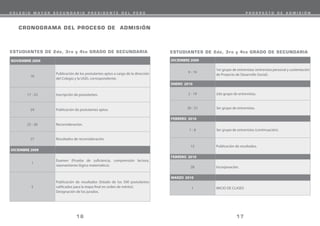 CRONOGRAMA DEL PROCESO DE ADMISIÓN
17
16
DICIEMBRE 2009
9 - 19
1er grupo de entrevistas (entrevista personal y sustentación
de Proyecto de Desarrollo Social).
ENERO 2010
2 - 19 2do grupo de entrevistas.
20 - 31 3er grupo de entrevistas.
FEBRERO 2010
1 - 8 3er grupo de entrevistas (continuación).
12 Publicación de resultados.
FEBRERO 2010
28 Incorporación.
MARZO 2010
1 INICIO DE CLASES
NOVIEMBRE 2009
16
Publicación de los postulantes aptos a cargo de la dirección
del Colegio y la UGEL correspondiente.
17 - 23 Inscripción de postulantes.
24 Publicación de postulantes aptos.
25 - 26 Reconsideración.
27 Resultados de reconsideración.
DICIEMBRE 2009
1
Examen (Prueba de suficiencia, comprensión lectora,
razonamiento lógico matemático).
5
Publicación de resultados (listado de los 500 postulantes
calificados para la etapa final en orden de mérito).
Designación de los jurados.
ESTUDIANTES DE 2do, 3ro y 4to GRADO DE SECUNDARIA ESTUDIANTES DE 2do, 3ro y 4to GRADO DE SECUNDARIA
C O L E G I O M A Y O R S E C U N D A R I O P R E S I D E N T E D E L P E R Ú P R O S P E C T O D E A D M I S I Ó N
 