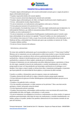   
PROSPECTOS de MEDICAMENTOS   
• Si padece alguna enfermedad grave del corazón (enfermedad coronaria grave o angina de pecho) o 
alguna enfermedad arterial grave. 
• Si padece taquicardia (latidos del corazón rápidos). 
• Si tiene la tensión arterial alta (hipertensión arterial) mal controlada.  
• Si padece alguna enfermedad grave de riñón o de hígado (insuficiencia renal o hepática grave). 
• Si tiene  enfermedad de tiroides (hipertiroidismo).  
• Si está en tratamiento con medicamentos anticoagulantes orales (por ej. Sintrom). 
• Si tiene glaucoma (aumento de la presión de los ojos). 
• Si está tomando o ha tomado hace menos de 15 días antes algún medicamento para la depresión o la 
enfermedad de Parkinson, que inhiba la monoaminooxidasa (IMAO) (ver apartado “Toma de 
Couldina con otros medicamentos”). 
• Si está en tratamiento con medicamentos betabloqueantes (medicamentos para el corazón o para 
tratar enfermedades de las arterias) (ver apartado “Toma de Couldina con otros medicamentos”). 
• Si el enfermo tiene menos de 16 años, ya que el uso de ácido acetilsalicílico se ha relacionado con el 
Síndrome de Reye, enfermedad poco frecuente pero grave que se produce en menores de 16 años. 
• Si padece diabetes mellitus. 
• Si está en el tercer trimestre del embarazo.  
 
  Advertencias y precauciones 
 
No tomar más cantidad de medicamento que la recomendada en la sección 3 “Cómo tomar Couldina” 
Mientras esté en tratamiento con este medicamento no debe tomar alcohol, ya que el alcohol aumenta 
la posibilidad de que se produzcan efectos adversos gastrointestinales producidos por al ácido 
acetilsalicílico. Además el alcohol puede provocar la irritación crónica producida por ácido 
acetilsalicílico y potencia el efecto sedante  producido por la clorfenamina.  
Si durante el tratamiento con este medicamento nota dolor abdominal intenso o persistente y/o heces 
de color negro, suspenda la toma de este medicamento y consulte inmediatamente con su médico, 
porque puede ser que se le haya producido una hemorragia o perforación en el estómago o en el 
duodeno. Este riesgo es mayor cuando se utilizan dosis altas y tratamientos prolongados, en pacientes 
que hayan padecido con anterioridad de úlcera péptica y en personas de edad avanzada.  
 
Consulte a su médico o farmacéutico antes de empezar a tomar este medicamento: 
• Si padece obstrucción del cuello de la vejiga o retención urinaria, porque puede empeorar.  
• Si tiene deficiencia de glucosa­6­fosfato deshidrogenasa (enfermedad hereditaria que provoca un 
tipo de anemia).  
• Si padece o ha padecido rinitis o urticaria.  
• Si se ha sometido recientemente o si debe someterse en los próximos 7 días a una intervención 
quirúrgica o dental, incluyendo extracción dental. 
• Si tiene hipertensión arterial controlada. 
• Si padece feocromocitoma, enfermedades cardiovasculares como movimiento del corazón lento, 
enfermedades del riñón, del hígado, o del pulmón o si sufre anemia. 
• Si está en tratamiento con antidepresivos tricíclicos o medicamentos con efecto similar y le aparecen 
problemas gastrointestinales, debe dejar de tomar este medicamento y consultar inmediatamente a un 
médico, porque se le podría  producir íleo paralítico (detención de los movimientos normales de una 
parte del intestino). 
 
Farmacia Internacional  ­ Calle Consell de Cent 312 ­ Barcelona ­ Esquina con Paseo de Gracia ­ 34934878094 ­ 
www.farmacia­internacional.net   
 