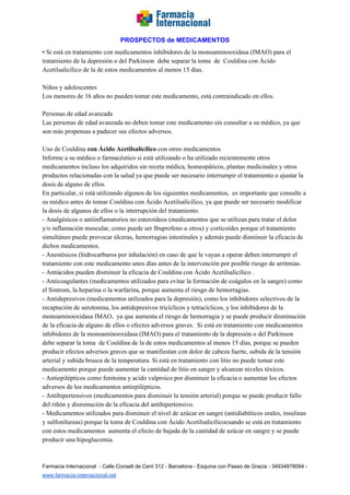   
PROSPECTOS de MEDICAMENTOS   
• Si está en tratamiento con medicamentos inhibidores de la monoaminooxidasa (IMAO) para el 
tratamiento de la depresión o del Parkinson  debe separar la toma  de  Couldina con Ácido 
Acetilsalicílico de la de estos medicamentos al menos 15 días. 
 
Niños y adolescentes 
Los menores de 16 años no pueden tomar este medicamento, está contraindicado en ellos. 
 
Personas de edad avanzada 
Las personas de edad avanzada no deben tomar este medicamento sin consultar a su médico, ya que 
son más propensas a padecer sus efectos adversos. 
 
Uso de Couldina ​con Ácido Acetilsalicílico ​con otros medicamentos 
Informe a su médico o farmacéutico si está utilizando o ha utilizado recientemente otros 
medicamentos incluso los adquiridos sin receta médica, homeopáticos, plantas medicinales y otros 
productos relacionadas con la salud ya que puede ser necesario interrumpir el tratamiento o ajustar la 
dosis de alguno de ellos. 
En particular, si está utilizando algunos de los siguientes medicamentos,  es importante que consulte a 
su médico antes de tomar Couldina con Ácido Acetilsalicílico, ya que puede ser necesario modificar 
la dosis de algunos de ellos o la interrupción del tratamiento. 
­ Analgésicos o antiinflamatorios no esteroideos (medicamentos que se utilizan para tratar el dolor 
y/o inflamación muscular, como puede ser Ibuprofeno u otros) y corticoides porque el tratamiento 
simultáneo puede provocar úlceras, hemorragias intestinales y además puede disminuir la eficacia de 
dichos medicamentos.  
­ Anestésicos (hidrocarburos por inhalación) en caso de que le vayan a operar deben interrumpir el 
tratamiento con este medicamento unos días antes de la intervención por posible riesgo de arritmias. 
­ Antiácidos pueden disminuir la eficacia de Couldina con Ácido Acetilsalicílico . 
­ Anticoagulantes (medicamentos utilizados para evitar la formación de coágulos en la sangre) como 
el Sintrom, la heparina o la warfarina, porque aumenta el riesgo de hemorragias. 
­ Antidepresivos (medicamentos utilizados para la depresión), como los inhibidores selectivos de la 
recaptación de serotonina, los antidepresivos tricíclicos y tetracíclicos, y los inhibidores de la 
monoaminooxidasa IMAO,  ya que aumenta el riesgo de hemorragia y se puede producir disminución 
de la eficacia de alguno de ellos o efectos adversos graves.  Si está en tratamiento con medicamentos 
inhibidores de la monoaminooxidasa (IMAO) para el tratamiento de la depresión o del Parkinson 
debe separar la toma  de Couldina de la de estos medicamentos al menos 15 días, porque se pueden 
producir efectos adversos graves que se manifiestan con dolor de cabeza fuerte, subida de la tensión 
arterial y subida brusca de la temperatura. Si está en tratamiento con litio no puede tomar este 
medicamento porque puede aumentar la cantidad de litio en sangre y alcanzar niveles tóxicos. 
­ Antiepilépticos como fenitoina y acido valproico por disminuir la eficacia o aumentar los efectos 
adversos de los medicamentos antiepilépticos.  
­ Antihipertensivos (medicamentos para disminuir la tensión arterial) porque se puede producir fallo 
del riñón y disminución de la eficacia del antihipertensivo. 
­ Medicamentos utilizados para disminuir el nivel de azúcar en sangre (antidiabéticos orales, insulinas 
y sulfonilureas) porque la toma de Couldina con Ácido Acetilsalicílicocuando se está en tratamiento 
con estos medicamentos  aumenta el efecto de bajada de la cantidad de azúcar en sangre y se puede 
producir una hipoglucemia. 
 
Farmacia Internacional  ­ Calle Consell de Cent 312 ­ Barcelona ­ Esquina con Paseo de Gracia ­ 34934878094 ­ 
www.farmacia­internacional.net   
 