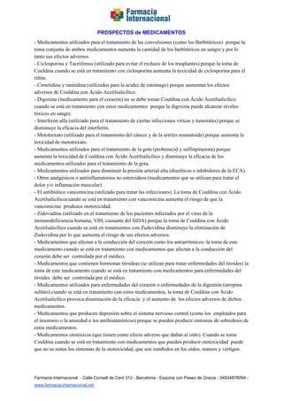  
PROSPECTOS de MEDICAMENTOS   
­ Medicamentos utilizados para el tratamiento de las convulsiones (como los Barbitúricos)  porque la 
toma conjunta de ambos medicamentos aumenta la cantidad de los barbitúricos en sangre y por lo 
tanto sus efectos adversos.  
­ Ciclosporina y Tacrólimus (utilizado para evitar el rechazo de los trasplantes) porque la toma de 
Couldina cuando se está en tratamiento con ciclosporina aumenta la toxicidad de ciclosporina para el 
riñón. 
­ Cimetidina y ranitidina (utilizados para la acidez de estómago) porque aumentan los efectos 
adversos de Couldina con Ácido Acetilsalicílico. 
­ Digoxina (medicamento para el corazón) no se debe tomar Couldina con Ácido Acetilsalicílico 
cuando se está en tratamiento con estos medicamentos  porque la digoxina puede alcanzar niveles 
tóxicos en sangre. 
­ Interferón alfa (utilizado para el tratamiento de ciertas infecciones víricas y tumorales) porque se 
disminuye la eficacia del interferón. 
­ Metotrexato (utilizado para el tratamiento del cáncer y de la artritis reumatoide) porque aumenta la 
toxicidad de metotrexato. 
­ Medicamentos utilizados para el tratamiento de la gota (probenecid y sulfinpirazona) porque 
aumenta la toxicidad de Couldina con Ácido Acetilsalicílico y disminuye la eficacia de los 
medicamentos utilizados para el tratamiento de la gota. 
­ Medicamentos utilizados para disminuir la presión arterial alta (diuréticos e inhibidores de la ECA). 
­ Otros analgésicos o antiinflamatorios no esteroideos (medicamentos que se utilizan para tratar el 
dolor y/o inflamación muscular). 
­ El antibiótico vancomicina (utilizado para tratar las infecciones). La toma de Couldina con Ácido 
Acetilsalicílicocuando se está en tratamiento con vancomicina aumenta el riesgo de que la 
vancomicina  produzca ototoxicidad. 
­ Zidovudina (utilizado en el tratamiento de los pacientes infectados por el virus de la 
inmunodeficiencia humana, VIH, causante del SIDA) porque la toma de Couldina con Ácido 
Acetilsalicílico cuando se está en tratamientos con Zudovidina disminuye la eliminación de 
Zudovidina por lo que aumenta el riesgo de sus efectos adversos. 
­ Medicamentos que afectan a la conducción del corazón como los antiarrítmicos: la toma de este 
medicamento cuando se está en tratamiento con medicamentos que afectan a la conducción del 
corazón debe ser  controlada por el médico. 
­ Medicamentos que contienen hormonas tiroideas (se utilizan para tratar enfermedades del tiroides) la 
toma de este medicamento cuando se está en tratamiento con medicamentos para enfermedades del 
tiroides  debe ser  controlada por el médico. 
­ Medicamentos utilizados para enfermedades del corazón o enfermedades de la digestión (atropina 
sulfato) cuando se está en tratamiento con estos medicamentos, la toma de Couldina con Ácido 
Acetilsalicílico provoca disminución de la eficacia  y el aumento de  los efectos adversos de dichos 
medicamentos. 
­ Medicamentos que producen depresión sobre el sistema nervioso central (como los  empleados para 
el insomnio o la ansiedad o los antihistamínicos) porque se pueden producir síntomas de sobredosis de 
estos medicamentos. 
­ Medicamentos ototóxicos (que tienen como efecto adverso que dañan al oído). Cuando se toma 
Couldina cuando se está en tratamiento con medicamentos que pueden producir ototoxicidad  puede 
que no se noten los síntomas de la ototoxicidad, que son zumbidos en los oídos, mareos y vértigos.  
 
Farmacia Internacional  ­ Calle Consell de Cent 312 ­ Barcelona ­ Esquina con Paseo de Gracia ­ 34934878094 ­ 
www.farmacia­internacional.net   
 
