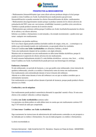   
PROSPECTOS de MEDICAMENTOS   
­ Medicamentos fotosensibilizantes (que como efecto adverso producen alergia a la luz) porque 
cuando se toma Couldina con Ácido Acetilsalicílicocon medicamentos que provocan 
fotosensibilización se pueden aumentar los efectos fotosensibilizantes de dichos  medicamentos. 
­ Medicamentos descongestionantes nasales porque se produce aumento de los efectos adversos de 
estimulación del SNC como son  nerviosismo, irritabilidad, insomnio y posibles crisis convulsivas. 
También se puede producir aumento de la tensión arterial. 
­ Medicamentos que contienen cafeína porque Couldina con Ácido Acetilsalicílicoaumenta los efectos 
de la cafeína y sus efectos adversos. 
Informe a su médico o farmacéutico si está tomando, o ha tomado recientemente  o podría tener que 
tomar  cualquier otro medicamento.  
 
Interferencias con pruebas analíticas:   
Si le van a hacer alguna prueba analítica (incluidos análisis de sangre, orina, etc…) comunique a su 
médico que está tomando/usando este medicamento, ya que puede alterar los resultados. 
Toma de Couldina ​con Ácido Acetilsalicílico ​con alimentos, bebidas y alcohol 
Tome este medicamento después de las comidas o con algún alimento. 
Mientras esté en tratamiento con este medicamento no debe tomar bebidas alcohólicas, porque le 
puede potenciar la aparición de efectos adversos de este medicamento.  
Si usted consume habitualmente alcohol (3 o más bebidas alcohólicas –cerveza, vino, licor… ­ al día), 
tomar Couldina con Ácido Acetilsalicílicole puede provocar una hemorragia de estómago. 
 
Embarazo y lactancia  
Si está embarazada o en periodo de lactancia, o cree que podría estar embarazada o tiene intención de 
quedarse embarazada, consulte a su médico o farmacéutico antes de tomar este medicamento. 
Este medicamento está contraindicado durante el tercer trimestre del embarazo. 
Además no se debe tomar durante el resto del embarazo a no ser que su médico considere que es 
estrictamente necesario. 
Este medicamento no se puede utilizar durante el periodo de lactancia, porque puede producir efectos 
adversos en el bebé. 
 
Conducción y uso de máquinas 
 
Este medicamento puede producir somnolencia alterando la capacidad  mental o física. Si nota estos 
efectos evíte conducir vehículos o utilizar máquinas. 
 
Couldina ​con Ácido Acetilsalicílico ​contiene sodio: 
Los pacientes con dietas pobres en sodio deben tener en cuenta que este medicamento contiene 410 
mg (17,83 mmol) de sodio por comprimido. 
 
3. Cómo tomar  Couldina  con Ácido Acetilsalicílico. 
 
Siga exactamente las instrucciones de administración del medicamento contenidas en este prospecto o 
las indicadas por su médico o farmacéutico. En caso de duda pregunte a su médico o farmacéutico. 
 
La dosis recomendada es: 
 
Farmacia Internacional  ­ Calle Consell de Cent 312 ­ Barcelona ­ Esquina con Paseo de Gracia ­ 34934878094 ­ 
www.farmacia­internacional.net   
 