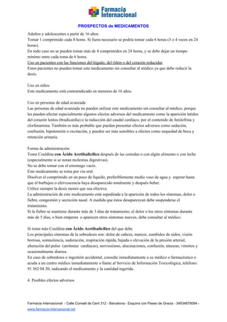   
PROSPECTOS de MEDICAMENTOS   
Adultos y adolescentes a partir de 16 años: 
Tomar 1 comprimido cada 8 horas. Si fuera necesario se podría tomar cada 6 horas (3 o 4 veces en 24 
horas). 
En todo caso no se pueden tomar más de 4 comprimidos en 24 horas, y se debe dejar un tiempo 
mínimo entre cada toma de 6 horas. 
Uso en pacientes con las funciones del hígado, del riñón o del corazón reducidas 
Estos pacientes no pueden tomar este medicamento sin consultar al médico ya que debe reducir la 
dosis. 
 
Uso en niños 
Este medicamento está contraindicado en menores de 16 años. 
  
Uso en personas de edad avanzada 
Las personas de edad avanzada no pueden utilizar este medicamento sin consultar al médico, porque 
les pueden afectar especialmente algunos efectos adversos del medicamento como la aparición latidos 
del corazón lentos (bradicardia) o la reducción del caudal cardiaco, por el contenido de fenilefrina y 
clorfenamina. También es más probable que puedan presentar efectos adversos como sedación, 
confusión, hipotensión o excitación, y pueden ser más sensibles a efectos como sequedad de boca y 
retención urinaria. 
  
Forma de administración 
Tome Couldina ​con Ácido Acetilsalicílico ​después de las comidas o con algún alimento o con leche 
(especialmente si se notan molestias digestivas). 
No se debe tomar con el estomago vacío.  
Este medicamento se toma por vía oral. 
Disolver el comprimido en un poco de líquido, preferiblemente medio vaso de agua y  esperar hasta 
que el burbujeo o efervescencia haya desaparecido totalmente y después beber. 
Utilice siempre la dosis menor que sea efectiva. 
La administración de este medicamento está supeditada a la aparición de todos los síntomas, dolor o 
fiebre, congestión y secreción nasal. A medida que éstos desaparezcan debe suspenderse el 
tratamiento. 
Si la fiebre se mantiene durante más de 3 días de tratamiento, el dolor o los otros síntomas durante 
más de 5 días, o bien empeora  o aparecen otros síntomas nuevos, debe consultar al médico. 
 
Si toma más Couldina ​con Ácido Acetilsalicílico ​del que debe 
Los principales síntomas de la sobredosis son: dolor de cabeza, mareos, zumbidos de oídos, visión 
borrosa, somnolencia, sudoración, respiración rápida, bajada o elevación de la presión arterial, 
alteración del pulso  (arritmias  cardíacas), nerviosismo, alucinaciones, confusión, náuseas, vómitos y 
ocasionalmente diarrea. 
En caso de sobredosis o ingestión accidental, consulte inmediatamente a su médico o farmacéutico o 
acuda a un centro médico inmediatamente o llame al Servicio de Información Toxicológica, teléfono: 
91 562 04 20, indicando el medicamento y la cantidad ingerida. 
 
4. Posibles efectos adversos 
 
Farmacia Internacional  ­ Calle Consell de Cent 312 ­ Barcelona ­ Esquina con Paseo de Gracia ­ 34934878094 ­ 
www.farmacia­internacional.net   
 