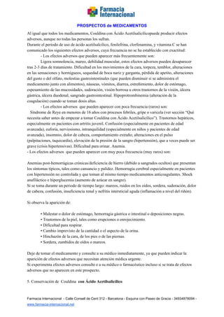   
PROSPECTOS de MEDICAMENTOS   
Al igual que todos los medicamentos, Couldina con Ácido Acetilsalicílicopuede producir efectos 
adversos, aunque no todas las personas los sufran. 
Durante el periodo de uso de ácido acetilsalcilico, fenilefrina, clorfenamina, y vitamina C se han 
comunicado los siguientes efectos adversos, cuya frecuencia no se ha establecido con exactitud: 
­ Los efectos adversos que pueden aparecer más frecuentemente son:   
Ligera somnolencia, mareo, debilidad muscular, estos efectos adversos pueden desaparecer 
tras 2­3 días de tratamiento. Dificultad en los movimientos de la cara, torpeza, temblor, alteraciones 
en las sensaciones y hormigueos, sequedad de boca nariz y garganta, pérdida de apetito, alteraciones 
del gusto o del olfato, molestias gastrointestinales (que pueden disminuir si se administra el 
medicamento junto con alimentos), náuseas, vómitos, diarrea, estreñimiento, dolor de estómago, 
espesamiento de las mucosidades, sudoración, visión borrosa u otros trastornos de la visión, úlcera 
gástrica, úlcera duodenal, sangrado gastrointestinal. Hipoprotrombinemia (alteración de la 
coagulación) cuando se toman dosis altas. 
­ Los efectos adversos  que pueden aparecer con poca frecuencia (raros) son:   
   Síndrome de Reye en menores de 16 años con procesos febriles, gripe o varicela (ver sección “Qué 
necesita saber antes de empezar a tomar Couldina con Ácido Acetilsalicílico”). Trastornos hepáticos, 
especialmente en pacientes con artritis juvenil. Confusión (especialmente en pacientes de edad 
avanzada), euforia, nerviosismo, intranquilidad (especialmente en niños y pacientes de edad 
avanzada), insomnio, dolor de cabeza, comportamiento extraño; alteraciones en el pulso 
(palpitaciones, taquicardia), elevación de la presión de la sangre (hipertensión), que a veces puede ser 
grave (crisis hipertensivas). Dificultad para orinar. Anemia. 
­ Los efectos adversos  que pueden aparecer con muy poca frecuencia (muy raros) son: 
 
Anemias post­hemorrágicas crónicas/deficiencia de hierro (debido a sangrados ocultos) que presentan 
los síntomas típicos, tales como cansancio y palidez. Hemorragia cerebral especialmente en pacientes 
con hipertensión no controlada y que toman al mismo tiempo medicamentos anticoagulantes. Shock 
anafiláctico e hiperglucemia (aumento de azúcar en sangre).  
Si se toma durante un periodo de tiempo largo: mareos, ruidos en los oídos, sordera, sudoración, dolor 
de cabeza, confusión, insuficiencia renal y nefritis intersticial aguda (inflamación a nivel del riñón). 
 
Si observa la aparición de: 
 
• Malestar o dolor de estómago, hemorragia gástrica o intestinal o deposiciones negras. 
• Trastornos de la piel, tales como erupciones o enrojecimiento. 
• Dificultad para respirar. 
• Cambio imprevisto de la cantidad o el aspecto de la orina. 
• Hinchazón de la cara, de los pies o de las piernas. 
• Sordera, zumbidos de oídos o mareos. 
 
Deje de tomar el medicamento y consulte a su médico inmediatamente, ya que pueden indicar la 
aparición de efectos adversos que necesitan atención médica urgente. 
Si experimenta efectos adversos consulte e a su médico o farmacéutico incluso si se trata de efectos 
adversos que no aparecen en este prospecto. 
 
5. Conservación de  Couldina  ​con Ácido Acetilsalicílico 
 
Farmacia Internacional  ­ Calle Consell de Cent 312 ­ Barcelona ­ Esquina con Paseo de Gracia ­ 34934878094 ­ 
www.farmacia­internacional.net   
 