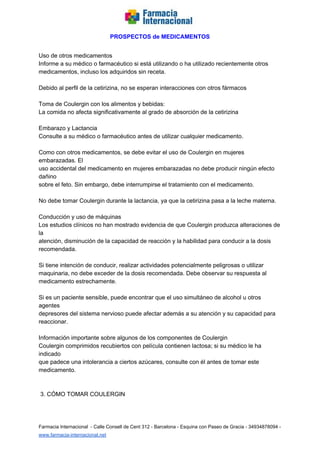   
PROSPECTOS de MEDICAMENTOS   
  
Uso de otros medicamentos  
Informe a su médico o farmacéutico si está utilizando o ha utilizado recientemente otros  
medicamentos, incluso los adquiridos sin receta.  
  
Debido al perfil de la cetirizina, no se esperan interacciones con otros fármacos  
  
Toma de Coulergin con los alimentos y bebidas:  
La comida no afecta significativamente al grado de absorción de la cetirizina  
  
Embarazo y Lactancia  
Consulte a su médico o farmacéutico antes de utilizar cualquier medicamento.  
  
Como con otros medicamentos, se debe evitar el uso de Coulergin en mujeres 
embarazadas. El  
uso accidental del medicamento en mujeres embarazadas no debe producir ningún efecto 
dañino  
sobre el feto. Sin embargo, debe interrumpirse el tratamiento con el medicamento.  
  
No debe tomar Coulergin durante la lactancia, ya que la cetirizina pasa a la leche materna.  
  
Conducción y uso de máquinas  
Los estudios clínicos no han mostrado evidencia de que Coulergin produzca alteraciones de 
la  
atención, disminución de la capacidad de reacción y la habilidad para conducir a la dosis  
recomendada.  
  
Si tiene intención de conducir, realizar actividades potencialmente peligrosas o utilizar  
maquinaria, no debe exceder de la dosis recomendada. Debe observar su respuesta al  
medicamento estrechamente.  
  
Si es un paciente sensible, puede encontrar que el uso simultáneo de alcohol u otros 
agentes  
depresores del sistema nervioso puede afectar además a su atención y su capacidad para  
reaccionar.  
  
Información importante sobre algunos de los componentes de Coulergin  
Coulergin comprimidos recubiertos con película contienen lactosa; si su médico le ha 
indicado  
que padece una intolerancia a ciertos azúcares, consulte con él antes de tomar este  
medicamento.  
  
  
 3. CÓMO TOMAR COULERGIN  
  
 
Farmacia Internacional  ­ Calle Consell de Cent 312 ­ Barcelona ­ Esquina con Paseo de Gracia ­ 34934878094 ­ 
www.farmacia­internacional.net   
 