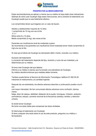   
PROSPECTOS de MEDICAMENTOS   
Estas recomendaciones se aplican a menos que su médico le haya dado otras indicaciones  
distintas de cómo usar Coulergin Siga estas instrucciones, de lo contrario el tratamiento con  
Coulergin puede que no sea totalmente efectivo.  
  
Los comprimidos tienen que tragarse con un vaso de líquido.  
  
Adultos y adolescentes mayores de 12 años  
1 comprimido de 10 mg una vez al día.  
 V.1.1  
Niños entre 6 y 12 años  
Medio comprimido (5 mg), dos veces al día.  
  
Pacientes con insuficiencia renal de moderada a grave  
Se recomienda a los pacientes con insuficiencia renal moderada tomar medio comprimido (5  
mg) una vez al día.  
  
Si nota que el efecto de Coulergin es demasiado débil o fuerte, consulte a su médico.  
  
Duración del tratamiento  
La duración del tratamiento depende del tipo, duración y curso de sus molestias y se  
determinara por su médico.  
  
Si toma más Coulergin del que debiera  
Informe a su médico si piensa que ha tomado una sobredosis de Coulergin.  
Su médico decidirá entonces que medidas deben tomarse.  
  
Tambien puede llamar al Servicio de Información Toxicológica, teléfono 91 562 04 20  
indicando el medicamento y la cantidad ingerida.  
  
Después de una sobredosis, los efectos adversos descritos a continuación pueden ocurrir 
con  
una mayor intensidad. Se han comunicado efectos adversos como confusión, diarrea, 
mareo,  
fatiga, dolor de cabeza, debilidad, dilatación de la pupila, hormigueo, irritación, sedación,  
somnolencia, estupor, aumento anormal de la frecuencia cardiaca, temblor y retención 
urinaria.  
  
Si olvidó tomar Coulergin  
No tome una dosis doble para compensar las dosis olvidadas.  
  
Si interrumpe el tratamiento con Coulergin  
Si tiene cualquier otra duda sobre el uso de este producto, pregunte a su médico o 
farmacéutico.  
  
  
 
Farmacia Internacional  ­ Calle Consell de Cent 312 ­ Barcelona ­ Esquina con Paseo de Gracia ­ 34934878094 ­ 
www.farmacia­internacional.net   
 