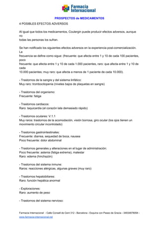   
PROSPECTOS de MEDICAMENTOS   
4 POSIBLES EFECTOS ADVERSOS  
  
Al igual que todos los medicamentos, Coulergin puede producir efectos adversos, aunque 
no  
todas las personas los sufran.  
  
Se han notificado los siguientes efectos adversos en la experiencia post­comercialización. 
La  
frecuencia se define como sigue: (frecuente: que afecta entre 1 y 10 de cada 100 pacientes, 
poco  
frecuente: que afecta entre 1 y 10 de cada 1.000 pacientes, raro: que afecta entre 1 y 10 de 
cada  
10.000 pacientes; muy raro: que afecta a menos de 1 paciente de cada 10.000).  
  
­ Trastornos de la sangre y del sistema linfático:  
Muy raro: trombocitopenia (niveles bajos de plaquetas en sangre)  
  
­ Trastornos del organismo:  
Frecuente: fatiga  
  
­ Trastornos cardiacos:  
Raro: taquicardia (el corazón late demasiado rápido)  
  
­ Trastornos oculares: V.1.1  
Muy raros: trastornos de la acomodación, visión borrosa, giro ocular (los ojos tienen un  
movimiento circular incontrolado)  
  
­ Trastornos gastrointestinales:  
Frecuente: diarrea, sequedad de boca, nausea  
Poco frecuente: dolor abdominal  
  
­ Trastornos generales y alteraciones en el lugar de administración:  
Poco frecuente: astenia (fatiga extrema), malestar  
Raro: edema (hinchazón)  
  
­ Trastornos del sistema inmune:  
Raros: reacciones alérgicas, algunas graves (muy raro)  
  
­ Trastornos hepatobiliares:  
Raro: función hepática anormal  
  
­ Exploraciones:  
Raro: aumento de peso  
  
­ Trastornos del sistema nervioso:  
 
Farmacia Internacional  ­ Calle Consell de Cent 312 ­ Barcelona ­ Esquina con Paseo de Gracia ­ 34934878094 ­ 
www.farmacia­internacional.net   
 