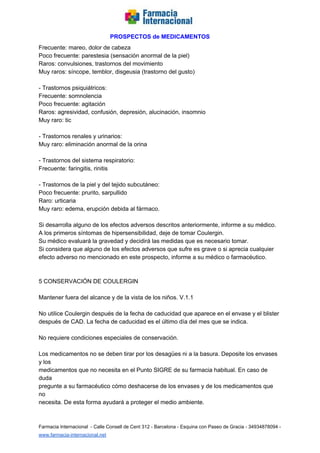   
PROSPECTOS de MEDICAMENTOS   
Frecuente: mareo, dolor de cabeza  
Poco frecuente: parestesia (sensación anormal de la piel)  
Raros: convulsiones, trastornos del movimiento  
Muy raros: síncope, temblor, disgeusia (trastorno del gusto)  
  
­ Trastornos psiquiátricos:  
Frecuente: somnolencia  
Poco frecuente: agitación  
Raros: agresividad, confusión, depresión, alucinación, insomnio  
Muy raro: tic  
  
­ Trastornos renales y urinarios:  
Muy raro: eliminación anormal de la orina  
  
­ Trastornos del sistema respiratorio:  
Frecuente: faringitis, rinitis  
  
­ Trastornos de la piel y del tejido subcutáneo:  
Poco frecuente: prurito, sarpullido  
Raro: urticaria  
Muy raro: edema, erupción debida al fármaco.  
  
Si desarrolla alguno de los efectos adversos descritos anteriormente, informe a su médico.  
A los primeros síntomas de hipersensibilidad, deje de tomar Coulergin.  
Su médico evaluará la gravedad y decidirá las medidas que es necesario tomar.  
Si considera que alguno de los efectos adversos que sufre es grave o si aprecia cualquier  
efecto adverso no mencionado en este prospecto, informe a su médico o farmacéutico.  
  
  
5 CONSERVACIÓN DE COULERGIN  
  
Mantener fuera del alcance y de la vista de los niños. V.1.1  
  
No utilice Coulergin después de la fecha de caducidad que aparece en el envase y el blister  
después de CAD. La fecha de caducidad es el último día del mes que se indica.  
  
No requiere condiciones especiales de conservación.  
  
Los medicamentos no se deben tirar por los desagües ni a la basura. Deposite los envases 
y los  
medicamentos que no necesita en el Punto SIGRE de su farmacia habitual. En caso de 
duda  
pregunte a su farmacéutico cómo deshacerse de los envases y de los medicamentos que 
no  
necesita. De esta forma ayudará a proteger el medio ambiente.  
 
Farmacia Internacional  ­ Calle Consell de Cent 312 ­ Barcelona ­ Esquina con Paseo de Gracia ­ 34934878094 ­ 
www.farmacia­internacional.net   
 
