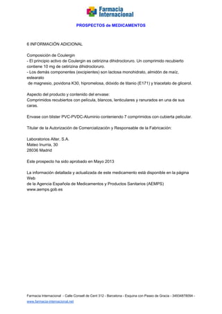   
PROSPECTOS de MEDICAMENTOS   
  
  
6 INFORMACIÓN ADICIONAL  
  
Composición de Coulergin  
­ El principio activo de Coulergin es cetirizina dihidrocloruro. Un comprimido recubierto  
contiene 10 mg de cetirizina dihidrocloruro.  
­ Los demás componentes (excipientes) son lactosa monohidrato, almidón de maíz, 
estearato  
 de magnesio, povidona K30, hipromelosa, dióxido de titanio (E171) y triacetato de glicerol.  
  
Aspecto del producto y contenido del envase:  
Comprimidos recubiertos con película, blancos, lenticulares y ranurados en una de sus 
caras.  
  
Envase con blister PVC­PVDC­Aluminio conteniendo 7 comprimidos con cubierta pelicular.  
  
Titular de la Autorización de Comercialización y Responsable de la Fabricación:  
  
Laboratorios Alter, S.A.  
Mateo Inurria, 30  
28036 Madrid  
  
Este prospecto ha sido aprobado en Mayo 2013  
  
La información detallada y actualizada de este medicamento está disponible en la página 
Web  
de la Agencia Española de Medicamentos y Productos Sanitarios (AEMPS) 
www.aemps.gob.es  
 
 
 
 
Farmacia Internacional  ­ Calle Consell de Cent 312 ­ Barcelona ­ Esquina con Paseo de Gracia ­ 34934878094 ­ 
www.farmacia­internacional.net   
 
