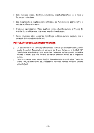  Estar implicado en actos delictivos, indisciplina u otros hechos reñidos con la moral y 
- 14 - 
las buenas costumbres. 
 Los desaprobados o inaptos durante el Proceso de Asimilación no podrán volver a 
postular en el mismo proceso. 
 Ocasionar o participar en riñas o pugilatos entre postulantes durante el Proceso de 
Asimilación; en el interior o exterior de las sedes de exámenes. 
 Portar celulares u otros accesorios electrónicos portátiles, durante cualquier fase o 
actividad del Proceso de Asimilación. 
POSTULANTES QUE ALCANCEN VACANTE 
 Los postulantes de las carreras profesionales y técnicas que alcancen vacante, serán 
objeto de Análisis Toxicológico de consumo de drogas ilícitas por la Unidad PNP 
Especializada, asumiendo el costo respectivo. En caso de resultar positivo perderá la 
vacante, la misma que será cubierta en estricto orden de mérito de la respectiva 
carrera. 
 Deberán presentar en un plazo a diez (10) días calendarios de publicado el Cuadro de 
Mérito Final, los Certificados de Antecedentes Policiales, Penales, Judiciales y Fuero 
Militar Policial. 
 