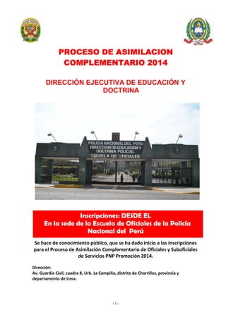 - 1 -
PROCESO DE ASIMILACION
COMPLEMENTARIO 2014
DIRECCIÓN EJECUTIVA DE EDUCACIÓN Y
DOCTRINA
Inscripciones: DESDE EL
En la sede de la Escuela de Oficiales de la Policía
Nacional del Perú
Se hace de conocimiento público, que se ha dado inicio a las inscripciones
para el Proceso de Asimilación Complementario de Oficiales y Suboficiales
de Servicios PNP Promoción 2014.
Dirección:
Av. Guardia Civil, cuadra 8, Urb. La Campiña, distrito de Chorrillos, provincia y
departamento de Lima.
 