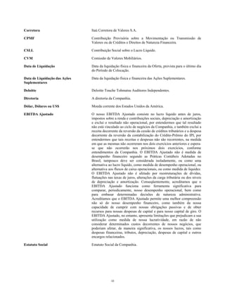 Corretora Itaú Corretora de Valores S.A.
CPMF Contribuição Provisória sobre a Movimentação ou Transmissão de
Valores ou de Créditos e Direitos de Natureza Financeira.
CSLL Contribuição Social sobre o Lucro Líquido.
CVM Comissão de Valores Mobiliários.
Data de Liquidação Data da liquidação física e financeira da Oferta, prevista para o último dia
do Período de Colocação.
Data de Liquidação das Ações
Suplementares
Data da liquidação física e financeira das Ações Suplementares.
Deloitte Deloitte Touche Tohmatsu Auditores Independentes.
Diretoria A diretoria da Companhia.
Dólar, Dólares ou US$ Moeda corrente dos Estados Unidos da América.
EBITDA Ajustado O nosso EBITDA Ajustado consiste no lucro líquido antes de juros,
impostos sobre a renda e contribuições sociais, depreciação e amortização
e exclui o resultado não operacional, por entendermos que tal resultado
não está vinculado ao ciclo de negócios da Companhia, e também exclui a
receita decorrente da reversão da cessão de créditos tributários e a despesa
decorrente da reversão da contabilização do Crédito-Prêmio do IPI, por
entendermos que tais receitas e despesas não são recorrentes, na medida
em que as mesmas não ocorreram nos dois exercícios anteriores e espera-
se que não ocorrerão nos próximos dois exercícios, conforme
entendimentos da Companhia. O EBITDA Ajustado não é medida de
desempenho financeiro segundo as Práticas Contábeis Adotadas no
Brasil, tampouco deve ser considerada isoladamente, ou como uma
alternativa ao lucro líquido, como medida de desempenho operacional, ou
alternativa aos fluxos de caixa operacionais, ou como medida de liquidez.
O EBITDA Ajustado não é afetado por reestruturações de dívidas,
flutuações nas taxas de juros, alterações da carga tributária ou dos níveis
de depreciação e amortização. Conseqüentemente, acreditamos que o
EBITDA Ajustado funciona como ferramenta significativa para
comparar, periodicamente, nosso desempenho operacional, bem como
para embasar determinadas decisões de natureza administrativa.
Acreditamos que o EBITDA Ajustado permite uma melhor compreensão
não só do nosso desempenho financeiro, como também da nossa
capacidade de cumprir com nossas obrigações passivas e de obter
recursos para nossas despesas de capital e para nosso capital de giro. O
EBITDA Ajustado, no entanto, apresenta limitações que prejudicam a sua
utilização como medida de nossa lucratividade, em razão de não
considerar determinados custos decorrentes de nossos negócios, que
poderiam afetar, de maneira significativa, os nossos lucros, tais como
despesas financeiras, tributos, depreciação, despesas de capital e outros
encargos relacionados.
Estatuto Social Estatuto Social da Companhia.
10
 