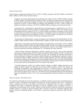 Despesas Operacionais
Nossas despesas operacionais reduziram 52,9%, ou R$71,4 milhões, passando de R$134,9 milhões em 2004 para
R$63,5 milhões em 2005, devido aos fatores abaixo:
- Despesas com Vendas: diminuição de nossas despesas com vendas em 6,6%, ou R$4,6 milhões, passando
de R$69,3 milhões em 2004 para R$64,7 milhões em 2005, em função da redução das nossas despesas fixas
de venda, devido à decisão da Companhia de reduzir custos, privilegiando a geração de caixa, resultando em
redução de (i) 18,0%, ou R$1,9 milhão, nas despesas com publicidade, (ii) 9,6%, ou R$1,3 milhão, nas
despesas com salários e encargos, e (iii) 32,0%, ou R$0,8 milhão, nas despesas com serviços de terceiros.
- Despesas Gerais e Administrativas: diminuição de nossas despesas gerais e administrativas em 3,6%, ou
R$0,5 milhão, passando de R$14,3 milhões em 2004 para R$13,7 milhões em 2005. Essa variação ocorreu
principalmente devido à redução de (i) 61,1%, ou R$1,0 milhão, nas despesas com aluguel e leasing, devido
ao encerramento de contratos de locação de máquinas e equipamentos da área de tecnologia de informação
resultante de migração para nova plataforma, (ii) 20,7 %, ou R$1,8 milhão, nas despesas com serviços de
terceiros, em função da revisão dos critérios para contratação de terceiros.
- Remuneração de Administradores: aumento das despesas com remuneração dos administradores em 5,6%,
ou R$0,1 milhão, de R$1,8 milhões em 2004 para R$1,9 milhões em 2005, devido a reajustes inflacionários.
- Depreciação e Amortização: diminuição das despesas com depreciação e amortização em 9,3%, ou R$0,9
milhão, passando de R$9,7 milhões em 2004 para R$8,8 milhões em 2005. Essa redução foi principalmente
devida à baixa de bens do ativo imobilizado, ocasionada pelas vendas de uma unidade industrial que se
encontrava desativada, localizada em Blumenau, SC, e de máquinas de costura obsoletas.
- Outras Receitas (Despesas) Operacionais, Líquidas: aumento da conta de outras receitas (despesas)
operacionais, líquidas, passando de R$5,6 milhões em 2004 para R$22,0 milhões em 2005. Em 2004, essas
outras despesas operacionais foram decorrentes de gastos com constituição de provisões relacionadas a
processos judiciais e do deságio da venda de créditos tributários de titularidade da Companhia a terceiros,
no montante de R$5,5 milhões, realizada por razões de gestão financeira. Em 2005, essas outras despesas
operacionais resultaram, principalmente, de reversão do Crédito-Prêmio do IPI, no valor de R$35,0 milhões,
que havia sido contabilizado em 2003 como ativo da Companhia e posteriormente revertido em 2005 devido
ao novo posicionamento jurisprudencial do STJ em relação a esta matéria.
- Resultado Financeiro: melhora do resultado financeiro líquido em R$82,6 milhões passando de uma
despesa de R$39,7 milhões em 2004 para uma receita de R$42,9 milhões em 2005. Esse aumento foi
ocasionado, principalmente, pela renegociação dos Euronotes e Commercial Papers, a qual gerou uma
receita financeira não recorrente de R$99,4 milhões, reconhecida na nossa subsidiária Hering Overseas. Ver
“Reestruturação Operacional e Financeira”. Os efeitos de nossa reestruturação financeira são explicados de
forma mais detalhada nas Notas 15.b e 25 das nossas demonstrações financeiras referentes ao exercício de
2006.
Imposto de Renda e Contribuição Social
Por ocasião da constituição de reserva de reavaliação, a Companhia constituiu uma provisão correspondente para o
imposto de renda e contribuição social diferidos, decorrentes da eventual realização desta reserva. À medida que
ocorra a realização da reserva da reavaliação, seja pela baixa ou depreciação dos ativos que a originaram, a
Companhia deve efetuar o lançamento equivalente na conta de resultados. Assim, o imposto de renda e a
contribuição social diminuíram 52,4%, de R$2,1 milhões em 2004 para R$1,0 milhão em 2005 devido a lançamentos
contábeis relativos à reversão de impostos diferidos sobre a parcela da reserva de reavaliação realizadas nesse
período e baixas do imobilizado durante o ano de 2005, as quais foram superiores às baixas de 2004 em R$2,7
milhões.
100
 