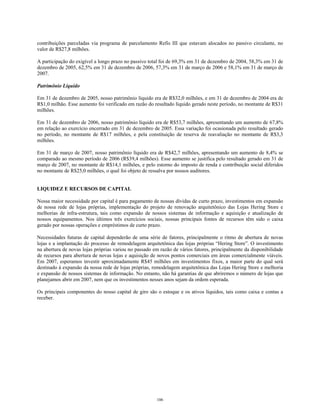 contribuições parceladas via programa de parcelamento Refis III que estavam alocados no passivo circulante, no
valor de R$27,8 milhões.
A participação do exigível a longo prazo no passivo total foi de 69,3% em 31 de dezembro de 2004, 58,3% em 31 de
dezembro de 2005, 62,5% em 31 de dezembro de 2006, 57,3% em 31 de março de 2006 e 58,1% em 31 de março de
2007.
Patrimônio Líquido
Em 31 de dezembro de 2005, nosso patrimônio líquido era de R$32,0 milhões, e em 31 de dezembro de 2004 era de
R$1,0 milhão. Esse aumento foi verificado em razão do resultado líquido gerado neste período, no montante de R$31
milhões.
Em 31 de dezembro de 2006, nosso patrimônio líquido era de R$53,7 milhões, apresentando um aumento de 67,8%
em relação ao exercício encerrado em 31 de dezembro de 2005. Essa variação foi ocasionada pelo resultado gerado
no período, no montante de R$17 milhões, e pela constituição de reserva de reavaliação no montante de R$3,3
milhões.
Em 31 de março de 2007, nosso patrimônio líquido era de R$42,7 milhões, apresentando um aumento de 8,4% se
comparado ao mesmo período de 2006 (R$39,4 milhões). Esse aumento se justifica pelo resultado gerado em 31 de
março de 2007, no montante de R$14,1 milhões, e pelo estorno do imposto de renda e contribuição social diferidos
no montante de R$25,0 milhões, o qual foi objeto de ressalva por nossos auditores.
LIQUIDEZ E RECURSOS DE CAPITAL
Nossa maior necessidade por capital é para pagamento de nossas dívidas de curto prazo, investimentos em expansão
de nossa rede de lojas próprias, implementação do projeto de renovação arquitetônico das Lojas Hering Store e
melhorias de infra-estrutura, tais como expansão de nossos sistemas de informação e aquisição e atualização de
nossos equipamentos. Nos últimos três exercícios sociais, nossas principais fontes de recursos têm sido o caixa
gerado por nossas operações e empréstimos de curto prazo.
Necessidades futuras de capital dependerão de uma série de fatores, principalmente o ritmo de abertura de novas
lojas e a implantação do processo de remodelagem arquitetônica das lojas próprias “Hering Store”. O investimento
na abertura de novas lojas próprias variou no passado em razão de vários fatores, principalmente da disponibilidade
de recursos para abertura de novas lojas e aquisição de novos pontos comerciais em áreas comercialmente viáveis.
Em 2007, esperamos investir aproximadamente R$45 milhões em investimentos fixos, a maior parte do qual será
destinado à expansão da nossa rede de lojas próprias, remodelagem arquitetônica das Lojas Hering Store e melhoria
e expansão de nossos sistemas de informação. No entanto, não há garantias de que abriremos o número de lojas que
planejamos abrir em 2007, nem que os investimentos nesses anos sejam da ordem esperada.
Os principais componentes do nosso capital de giro são o estoque e os ativos líquidos, tais como caixa e contas a
receber.
106
 