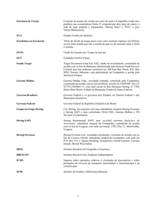 Estrutura de Varejo Conjunto de pontos de vendas por meio do qual a Companhia vende seus
produtos aos consumidores finais. É composta por dois tipos de canais: a
rede de lojas próprias e franqueadas “Hering Store” e “PUC” e pelo
Varejo Multimarcas.
EUA Estados Unidos da América.
Eurobônus ou Eurobonds Título de dívida de longo prazo com valor nominal expresso em Dólares
ou em outra moeda que não a moeda do país ou do mercado onde o título
é emitido.
FGTS Fundo de Garantia por Tempo de Serviço.
FGV Fundação Getúlio Vargas.
Fundo Target Target Investment Fund Ltd. SAC, fundo de investimento, constituído de
acordo com as leis de Bahamas, administrado pela Genesis Fund Services
Limited, que tem endereço comercial em 308 East Bay Street, P.O. Box
9058, Nassau, Bahamas, cuja participação na Companhia é gerida pela
Socinvest Finance.
Garema Malhas Garema Malhas Ltda., sociedade limitada, controlada pela Companhia,
constituída de acordo com as leis do Brasil, inscrita no CNPJ/MF sob o nº
92.793.256/0001-11, com sede social na Rua Hermann Hering, nº 1790,
Bairro Bom Retiro, Cidade de Blumenau, Estado de Santa Catarina.
Governo Brasileiro Governo Federal e os governos dos Estados, do Distrito Federal e dos
Municípios brasileiros.
Governo Federal Governo Federal da República Federativa do Brasil.
Grupo ou Grupo Hering Cia. Hering, em conjunto com suas subsidiárias integrais Hering Overseas
e Hering SAFI e suas controladas Têxtil HSC, Garema Malhas e VH
Serviços e Construções.
Hering SAFI Hering International SAFI, uma sociedad anonima financiera de
inversiones, subsidiária integral da Companhia, constituída de acordo
com as leis do Uruguai, com sede em Juncal, 1305, Piso 21, Montevidéu,
Uruguai.
Hering Overseas Hering Overseas Ltd., sociedade constituída e existente de acordo com as
leis de Cayman Islands, subsidiária integral da Companhia, com sede em
P.O. Box 714, L Square Building, Georgetown, Grand Cayman, Cayman
Islands, British West Indies.
IBGE Instituto Brasileiro de Geografia e Estatística.
IBRACON Instituto Brasileiro dos Auditores Independentes.
ICMS Imposto sobre operações relativas à circulação de mercadorias e sobre
prestações de serviços de transporte interestadual e intermunicipal e de
comunicação.
IEMI Instituto de Estudos e Marketing Industrial.
11
 