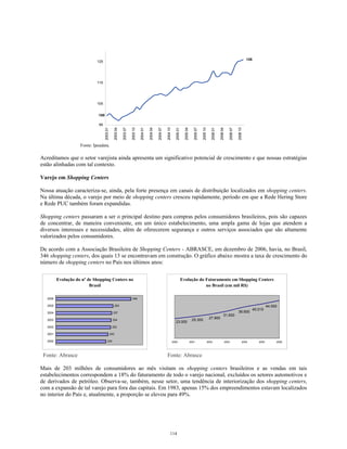 100
126
95
105
115
125
200301
200304
200307
200310
200401
200404
200407
200410
200501
200504
200507
200510
200601
200604
200607
200610
Fonte: Ipeadata.
Acreditamos que o setor varejista ainda apresenta um significativo potencial de crescimento e que nossas estratégias
estão alinhadas com tal contexto.
Varejo em Shopping Centers
Nossa atuação caracteriza-se, ainda, pela forte presença em canais de distribuição localizados em shopping centers.
Na última década, o varejo por meio de shopping centers cresceu rapidamente, período em que a Rede Hering Store
e Rede PUC também foram expandidas.
Shopping centers passaram a ser o principal destino para compras pelos consumidores brasileiros, pois são capazes
de concentrar, de maneira conveniente, em um único estabelecimento, uma ampla gama de lojas que atendem a
diversos interesses e necessidades, além de oferecerem segurança e outros serviços associados que são altamente
valorizados pelos consumidores.
De acordo com a Associação Brasileira de Shopping Centers - ABRASCE, em dezembro de 2006, havia, no Brasil,
346 shopping centers, dos quais 13 se encontravam em construção. O gráfico abaixo mostra a taxa de crescimento do
número de shopping centers no País nos últimos anos:
Evolução do nº de Shopping Centers no
Brasil
230
240
252
254
257
263
346
2000
2001
2002
2003
2004
2005
2006
Evolução do Faturamento em Shopping Centers
no Brasil (em mil R$)
23.000
25.300
27.900
36.600
40.015
44.000
31.600
2000 2001 2002 2003 2004 2005 2006
Fonte: Abrasce Fonte: Abrasce
Mais de 203 milhões de consumidores ao mês visitam os shopping centers brasileiros e as vendas em tais
estabelecimentos correspondem a 18% do faturamento de todo o varejo nacional, excluídos os setores automotivos e
de derivados de petróleo. Observa-se, também, nesse setor, uma tendência de interiorização dos shopping centers,
com a expansão de tal varejo para fora das capitais. Em 1983, apenas 15% dos empreendimentos estavam localizados
no interior do País e, atualmente, a proporção se elevou para 49%.
114
 