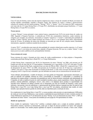 DESCRIÇÃO DOS NEGÓCIOS
VISÃO GERAL
Com 127 anos de história, somos uma das maiores empresas de varejo e design de vestuário do Brasil, em termos de
receitas líquidas consolidadas, segundo a Pesquisa Target. Nós atuamos no varejo e criamos e desenvolvemos
coleções de vestuário sob três marcas próprias: “Hering”, “PUC” e “dzarm.”. Em 31 de março de 2007, contávamos
com uma rede de 151 Lojas Hering Store e 39 Lojas PUC, distribuídas nas principais praças brasileiras, e 17 Lojas
Hering Store e 4 Lojas PUC no exterior.
Nossas marcas
A marca “Hering” é nossa principal e mais rentável marca, responsável por 59,5% da receita bruta de vendas em
2006. Segundo a Pesquisa Synovate, é conhecida por 87,6% dos consumidores brasileiros, sendo sinônimo de
categoria, por exemplo, em camisetas. Associada ao vestuário “esportivo” e “casual” e valorizada pela qualidade do
produto, a marca “Hering” possui ampla aceitação nas Classes A, B e C e em qualquer faixa etária, especialmente
acima de 20 anos. Os produtos da marca são ofertados ao mercado por meio de seis coleções anuais, desenhadas
internamente, seguindo a tendência mundial do fast fashion.
A marca “PUC”, reconhecida como marca de alta qualidade de vestuário infantil para ocasiões especiais, é a 4ª maior
marca na Classe A, em termos de receita bruta, segundo a Pesquisa Synovate. Por sua vez, a marca “dzarm.” é uma
marca jeanswear para o público jovem, principalmente feminino.
Nossa estrutura de varejo
Nossa estrutura de varejo é formada por dois canais de venda complementares: as lojas próprias e franqueadas,
constituídas pela Rede Hering Store e Rede PUC, e o Varejo Multimarcas.
A Rede Hering Store, responsável por 46,3% do faturamento da marca “Hering” em 2006, está presente em 20
Estados por meio de uma rede de 151 lojas próprias e franqueadas (ou o equivalente a 19.617m2
), das quais 78 estão
localizadas no Estado de São Paulo, responsável por um terço do PIB em 2006. A Rede PUC, responsável por 37,8%
do faturamento da marca “PUC” em 2006, está presente em 16 Estados, por meio de 39 lojas (ou o equivalente a
1.809m2
), das quais 21 lojas estão localizadas no Estado de São Paulo. A rede conta com lojas de diferentes formatos
(shopping centers e lojas de rua) e tamanhos, que são definidos de acordo com as características do mercado local.
Temos utilizado, principalmente, o modelo de franquias, com lojas geridas por franqueados, rigorosamente selecionados, que
pode ser replicado com agilidade, eficiência de custos e proximidade ao consumidor. A uniformidade e a consistência da
experiência de compras perante o consumidor são garantidas por meio do desenvolvimento centralizado, pela administração da
Companhia, de todos os padrões do ponto de venda (variedade de produtos, preços, projeto arquitetônico, vitrines, disposição de
produtos, material publicitário, embalagens, banners, entre outros) e da adaptação desses produtos às especificidades dos
mercados locais. Mantemos um diálogo constante com os franqueados, por meio do Conselho de Franquias e outros canais
informais, o que permite a troca de experiências e o aprimoramento das decisões relativas à operação das lojas. Do total de Lojas
Hering Store e Lojas PUC, nove Lojas Hering Store e uma Loja PUC são próprias, normalmente lojas modelo, de maior
tamanho, cujas operações fazemos questão de controlar, dada sua importância para a construção da marca.
Em complemento às Lojas Hering Store e Lojas PUC, os nossos produtos estão presentes em aproximadamente 8.800 pontos
de venda, por meio de Lojas Multimarcas, o que aumenta a capilaridade da nossa distribuição em todo o território nacional. O
Varejo Multimarcas representa 53,7% do faturamento da marca “Hering”, 62,2% do faturamento da marca “PUC” e 100% do
faturamento da marca “dzarm.”. Esses pontos são atendidos por uma equipe de 196 representantes de vendas.
Modelo de suprimentos
Nosso modelo de suprimentos “make-or-buy” combina a produção própria com a compra de produtos acabados de
fornecedores externos, nacionais ou internacionais, sendo que as etapas do processo produtivo de menor valor agregado
podem ser terceirizadas. Esse modelo propicia agilidade de resposta às necessidades do mercado, a baixo custo, sempre
117
 