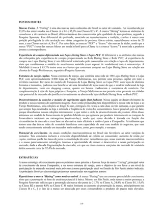 PONTOS FORTES
Marcas Fortes. A “Hering” é uma das marcas mais conhecidas do Brasil no setor de vestuário. Foi reconhecida por
93,9% dos entrevistados nas Classes A e B1 e 85,0% nas Classes B2 e C. A marca “Hering” tornou-se sinônimo de
casualwear e de camiseta no Brasil, diferenciando-se dos concorrentes pela qualidade de seus produtos, segundo a
Pesquisa Synovate. Este diferencial de qualidade, associado ao reconhecimento e tradição, confere à marca uma
posição privilegiada de alta aceitação em várias categorias de produto, faixas etárias, especialmente acima de 20
anos, e nas Classes sociais A, B e C. Por outro lado, as marcas “PUC” e “dzarm.” são marcas de nicho, sendo que a
marca “PUC” é uma das marcas líderes em moda infantil para a Classe A e a marca “dzarm.” é associada a produtos
jovens e contemporâneos.
Experiência de compra diferenciada nas Lojas Hering Store e Lojas PUC. O diferencial e os atributos das marcas
são reforçados pela experiência de compra proporcionada na Rede Hering Store e Rede PUC. A experiência de
compra nas Lojas Hering Store é um diferencial valorizado pelo consumidor em relação a lojas de departamento,
visto que combinamos o modelo de atendimento assistido (com suporte de vendedores) com o auto-serviço. A
fidelidade à marca é 63,3% maior entre os clientes que costumam comprar nas Lojas Hering Store em relação aos
clientes do Varejo Multimarcas, segundo a Pesquisa Synovate.
Estrutura de varejo capilar. Nossa estrutura de varejo, que combina uma rede de 190 Lojas Hering Store e Lojas
PUC com aproximadamente 8.800 lojas do Varejo Multimarcas, nos permite uma presença capilar em todo o
território nacional. Por meio do modelo de franquias de Lojas Hering Store ou Lojas PUC, com lojas de distintos
formatos e tamanhos, podemos nos beneficiar de uma densidade de lojas maior do que o modelo tradicional de loja
de departamento, tanto em shopping centers, quanto em bairros residenciais e corredores de comércio. Em
complementação à rede de lojas próprias e franquias, o Varejo Multimarcas nos permite estar presente em cidades
cujo potencial de mercado não justifica o investimento na abertura de lojas da Rede Hering Store ou Rede PUC.
Desenvolvimento de coleções e modelo de suprimento ágeis (fast fashion). Nossa equipe de desenvolvimento de
produto e nossa estrutura de suprimento (supply chain) estão preparadas para disponibilizar à nossa rede de lojas e ao
Varejo Multimarcas, seis coleções ao longo do ano, entregues em ciclos a cada duas ou três semanas, o que garante
que sempre haja novidades na loja e estimula a freqüência de visita dos consumidores. Isso é possível, por um lado,
porque desenhamos nossas coleções internamente, o que reduz o ciclo de desenvolvimento do produto. Além disso,
adotamos um modelo de fornecimento de produto híbrido em que optamos por produzir internamente ou comprar de
fornecedores nacionais ou estrangeiros (make-or-buy), sendo que nossa decisão é tomada em função das
circunstâncias de mercado e com base na alternativa mais eficiente e rentável para a Companhia. Acreditamos que
somos uma das únicas redes de vestuário brasileiras com capacidade de usar esse modelo de negócios, que vem
sendo crescentemente adotado em mercados mais maduros, como, por exemplo, o europeu.
Potencial de crescimento. As atuais condições macroeconômicas no Brasil são favoráveis ao setor varejista de
vestuário. Tais condições incluem a crescente disponibilidade de crédito ao consumidor, aumento de renda per
capita, contínua queda das taxas de juros e consolidação do setor. Acreditamos que, nesse contexto macroeconômico
e o nosso posicionamento estratégico, teremos a oportunidade de crescer e desenvolver a nossa participação no
mercado, dada a elevada fragmentação do mercado, em que os cinco maiores varejistas do mercado de vestuário
detêm somente cerca de 32,4% do mercado.
ESTRATÉGIAS
A nossa estratégia de crescimento para os próximos anos prioriza o foco na força da marca “Hering”, principal vetor
de crescimento da nossa Companhia, e na nossa estrutura de varejo, com o objetivo de nos levar a um nível de
participação de mercado nacional mais próximo à nossa participação atual no Estado de São Paulo abaixo indicada.
As principais diretrizes da estratégia podem ser sumarizadas nos seguintes pontos:
Reposicionar a marca “Hering” como moda acessível. A marca “Hering” tem um enorme potencial de crescimento,
visto que a penetração na base de usuários potencial é baixa. Mesmo em São Paulo, onde temos a maior presença, a
Pesquisa Synovate indicou que a penetração da marca não passa de 21,7% na Classe A, 24,4% na Classe B1, 15,6%
na Classe B2 e apenas 4,0% na Classe C. O maior limitante ao aumento de penetração da marca, principalmente nas
Classes B e C, é o fato de a marca ser associada por esses consumidores a produtos de preços mais elevados.
119
 