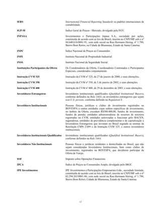 IFRS International Financial Reporting Standards ou padrões internacionais de
contabilidade.
IGP-M Índice Geral de Preços - Mercado, divulgado pela FGV.
INPASA Investimentos e Participações Inpasa S.A., sociedade por ações,
constituída de acordo com as leis do Brasil, inscrita no CNPJ/MF sob o nº
84.640.616/0001-91, com sede social na Rua Hermann Hering, nº 1.790,
Bairro Bom Retiro, na Cidade de Blumenau, Estado de Santa Catarina.
INPC Índice Nacional de Preços ao Consumidor.
INPI Instituto Nacional de Propriedade Industrial.
INSS Instituto Nacional da Seguridade Social.
Instituições Participantes da Oferta Os Coordenadores da Oferta, Coordenadores Contratados e Participantes
Especiais, considerados conjuntamente.
Instrução CVM 325 Instrução da CVM nº 325, de 27 de janeiro de 2000, e suas alterações.
Instrução CVM 358 Instrução da CVM nº 358, de 3 de janeiro de 2002, e suas alterações.
Instrução CVM 400 Instrução da CVM nº 400, de 29 de dezembro de 2003, e suas alterações.
Investidores Estrangeiros Investidores institucionais qualificados (Qualified Institutional Buyers),
conforme definidos na Rule 144A, ou investidores estrangeiros que sejam
non-U.S. persons, conforme definido na Regulation S.
Investidores Institucionais Pessoas físicas, jurídicas e clubes de investimento registrados na
BOVESPA e outras entidades cujas ordens específicas de investimento,
no âmbito da Oferta, excedam R$300.000,00, fundos de investimento,
fundos de pensão, entidades administradoras de recursos de terceiros
registradas na CVM, entidades autorizadas a funcionar pelo BACEN,
seguradoras, entidades de previdência complementar e de capitalização e
Investidores Estrangeiros que invistam no Brasil segundo as normas da
Resolução CMN 2.689 e da Instrução CVM 325, e outros investidores
institucionais.
Investidores Institucionais Qualificados Investidores institucionais qualificados (Qualified Institutional Buyers),
conforme definidos na Rule 144A.
Investidores Não Institucionais Pessoas físicas e jurídicas residentes e domiciliadas no Brasil, que não
sejam consideradas Investidores Institucionais, bem como clubes de
investimento, registrados na BOVESPA, que decidirem participar da
Oferta de Varejo.
IOF Imposto sobre Operações Financeiras.
IPCA Índice de Preços ao Consumidor Amplo, divulgado pelo IBGE.
IPE Investimentos IPE Investimentos e Participações Empresariais Ltda., sociedade limitada,
constituída de acordo com as leis do Brasil, inscrita no CNPJ/MF sob o nº
02.294.263/0001-86, com sede social na Rua Hermann Hering, nº 1.790,
Bairro Bom Retiro, Cidade de Blumenau, Estado de Santa Catarina.
12
 