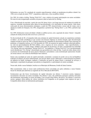Reforçamos, nos anos 70, a produção de vestuário especificamente voltado ao atendimento do público infantil. Em
1984, com a criação da marca “PUC”, expandimos, ainda mais, o foco no público infantil.
Em 1985, foi criada a holding “Hering Têxtil S/A”, com o objetivo de manter participações em outras sociedades.
Por meio de uma reorganização societária, ela passou a deter as ações da Cia. Hering.
Com a liberalização do mercado, a partir dos anos 90, demos início a um longo processo de mudança de modelo de
negócios, orientado inicialmente pelas idéias de desverticalização e de valorização de nossas marcas. Além disso,
como parte de nosso direcionamento estratégico, a partir de 1993, desenvolvemos a nossa rede de varejo, com a
adoção do modelo de franquias. Em 1993, inauguramos a primeira loja “Hering Store” e, em 1998, a primeira loja
“PUC”.
Em 1999, fortalecemos nossas atividades voltadas ao público jovem, com a aquisição da marca “dzarm.”, lançando
coleções de moda jovem de estilo streetwear e jeanswear.
No fim da década de 90, a Companhia tinha uma estrutura de capital fortemente calcada em empréstimos atrelados
ao Dólar e, de modo semelhante ao que ocorreu com diversas empresas na mesma situação, após desvalorização
cambial ocorrida no início de 1999, a situação financeira da Companhia foi adversamente afetada. Para solucionar tal
problema, a Companhia realizou, em 16 de dezembro de 1999, um aumento de capital, mediante subscrição pública,
no valor de aproximadamente R$ 84,0 milhões, com o ingresso de novos acionistas - mais especificamente, o
Acionista Vendedor e o Fundo Target. Também como parte de tal processo, foi feita a incorporação da controlada
“Cia. Hering” pela sua controladora “Hering Têxtil S/A”. Na seqüência, a “Hering Têxtil S/A” teve sua denominação
social alterada para “Cia. Hering”, denominação essa que perdura até os dias de hoje. A partir de então, demos início
ao processo de reestruturação de nosso passivo financeiro e procedemos a uma reestruturação operacional, focando
em nossas marcas e nos canais de distribuição mais rentáveis.
Somos uma sociedade por ações de capital autorizado, constituída e existente de acordo com as leis da República
Federativa do Brasil, por prazo indeterminado, que tem por objeto social a fabricação e comercialização de produtos
da indústria de fiação, tecelagem, malharia e confecções em geral de artigos têxteis, a prestação de serviços, a
importação e exportação de quaisquer mercadorias ou maquinários e a participação em outras sociedades.
Nossa sede, desde a nossa fundação, localiza-se no Município de Blumenau, Estado de Santa Catarina.
Mais recentemente, todas as nossas ações preferenciais foram convertidas em ações ordinárias e nosso Estatuto
Social foi alterado para aderirmos ao segmento do Novo Mercado da BOVESPA.
Esclarecemos que não houve investimentos de capital relevantes nos últimos 3 exercícios sociais, tampouco
investimentos relevantes em outras sociedades. Nos últimos 5 anos, não celebramos quaisquer contratos relevantes
não diretamente relacionados às nossas atividades. Com exceção desta Oferta, não houve, nos últimos 2 exercícios
sociais, qualquer oferta pública de valores mobiliários da Companhia ou de qualquer outra empresa em que a
Companhia detém direta ou indiretamente participação.
121
 