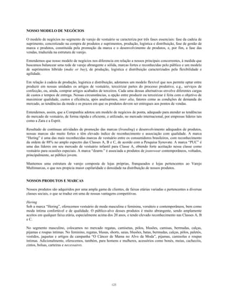 NOSSO MODELO DE NEGÓCIOS
O modelo de negócios no segmento de varejo de vestuário se caracteriza por três fases essenciais: fase da cadeia de
suprimento, concretizado na compra de produtos e suprimentos, produção, logística e distribuição, fase de gestão de
marca e produtos, constituída pela promoção da marca e o desenvolvimento de produtos, e, por fim, a fase das
vendas, traduzida na estrutura de varejo.
Entendemos que nosso modelo de negócios nos diferencia em relação a nossos principais concorrentes, à medida que
buscamos balancear uma rede de varejo abrangente e sólida, marcas fortes e reconhecidas pelo público e um modelo
de suprimentos híbrido (make or buy), de produção, logística e distribuição caracterizados pela flexibilidade e
agilidade.
Em relação à cadeia de produção, logística e distribuição, adotamos um modelo flexível que nos permite optar entre
produzir em nossas unidades os artigos de vestuário, terceirizar partes do processo produtivo, e.g., serviços de
confecção, ou, ainda, comprar artigos acabados de terceiros. Cada uma dessas alternativas envolve diferentes cargas
de custos e tempos de entrega. Nessas circunstâncias, a opção entre produzir ou terceirizar é feita com o objetivo de
maximizar qualidade, custos e eficiência, após analisarmos, inter alia, fatores como as condições de demanda do
mercado, as tendências da moda e os prazos em que os produtos devem ser entregues aos pontos de vendas.
Entendemos, assim, que a Companhia adotou um modelo de negócios de ponta, adequado para atender as tendências
do mercado de vestuário, de forma rápida e eficiente, e utilizado, no mercado internacional, por empresas líderes tais
como a Zara e a Esprit.
Resultado de contínuas atividades de promoção das marcas (branding) e desenvolvimento adequados de produtos,
nossas marcas são muito fortes e têm elevado índice de reconhecimento e associação com qualidade. A marca
“Hering” é uma das mais reconhecidas marcas de vestuário entre os consumidores brasileiros, com reconhecimento
da ordem de 88% no amplo espectro das Classes A, B e C, de acordo com a Pesquisa Synovate. A marca “PUC” é
uma das líderes em seu mercado de vestuário infantil para Classe A, obtendo forte aceitação nessa classe como
vestuário para ocasiões especiais. A marca “dzarm.” é associada a produtos de jeanswear contemporâneos, voltados,
principalmente, ao público jovem.
Mantemos uma estrutura de varejo composta de lojas próprias, franqueados e lojas pertencentes ao Varejo
Multimarcas, o que nos propicia maior capilaridade e densidade na distribuição de nossos produtos.
NOSSOS PRODUTOS E MARCAS
Nossos produtos são adquiridos por uma ampla gama de clientes, de faixas etárias variadas e pertencentes a diversas
classes sociais, o que se traduz em uma de nossas vantagens competitivas.
Hering
Sob a marca “Hering”, oferecemos vestuário de moda masculina e feminina, versáteis e contemporâneos, bem como
moda íntima confortável e de qualidade. O público-alvo desses produtos é muito abrangente, sendo amplamente
aceitos em qualquer faixa etária, especialmente acima dos 20 anos, e tendo elevado reconhecimento nas Classes A, B
e C.
No segmento masculino, colocamos no mercado regatas, camisetas, pólos, blusões, camisas, bermudas, calças,
pijamas e roupas íntimas. No feminino, regatas, blusas, shorts, saias, blusões, batas, bermudas, calças, pólos, paletós,
vestidos, jaquetas e artigos da campanha “O Câncer de Mama no Alvo da Moda”, pijamas, camisolas e roupas
íntimas. Adicionalmente, oferecemos, também, para homens e mulheres, acessórios como bonés, meias, cachecóis,
cintos, bolsas, carteiras e necessaires.
123
 