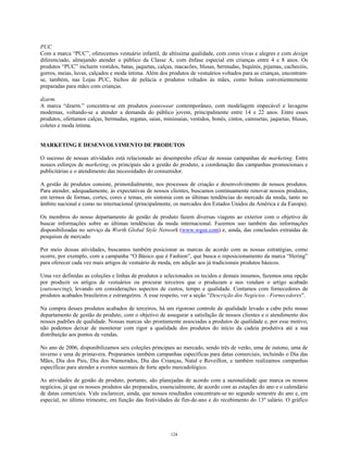 PUC
Com a marca “PUC”, oferecemos vestuário infantil, de altíssima qualidade, com cores vivas e alegres e com design
diferenciado, almejando atender o público da Classe A, com ênfase especial em crianças entre 4 e 8 anos. Os
produtos “PUC” incluem vestidos, batas, jaquetas, calças, macacões, blusas, bermudas, biquínis, pijamas, cachecóis,
gorros, meias, luvas, calçados e moda íntima. Além dos produtos de vestuários voltados para as crianças, encontram-
se, também, nas Lojas PUC, bichos de pelúcia e produtos voltados às mães, como bolsas convenientemente
preparadas para mães com crianças.
dzarm.
A marca “dzarm.” concentra-se em produtos jeanswear contemporâneo, com modelagem impecável e lavagens
modernas, voltando-se a atender a demanda do público jovem, principalmente entre 14 e 22 anos. Entre esses
produtos, ofertamos calças, bermudas, regatas, saias, minissaias, vestidos, bonés, cintos, camisetas, jaquetas, blusas,
coletes e moda íntima.
MARKETING E DESENVOLVIMENTO DE PRODUTOS
O sucesso de nossas atividades está relacionado ao desempenho eficaz de nossas campanhas de marketing. Entre
nossos esforços de marketing, os principais são a gestão do produto, a coordenação das campanhas promocionais e
publicitárias e o atendimento das necessidades do consumidor.
A gestão de produtos consiste, primordialmente, nos processos de criação e desenvolvimento de nossos produtos.
Para atender, adequadamente, às expectativas de nossos clientes, buscamos continuamente renovar nossos produtos,
em termos de formas, cortes, cores e temas, em sintonia com as últimas tendências do mercado da moda, tanto no
âmbito nacional e como no internacional (principalmente, os mercados dos Estados Unidos da América e da Europa).
Os membros do nosso departamento de gestão de produto fazem diversas viagens ao exterior com o objetivo de
buscar informações sobre as últimas tendências da moda internacional. Fazemos uso também das informações
disponibilizadas no serviço da Worth Global Style Network (www.wgsn.com) e, ainda, das conclusões extraídas de
pesquisas de mercado.
Por meio dessas atividades, buscamos também posicionar as marcas de acordo com as nossas estratégias, como
ocorre, por exemplo, com a campanha “O Básico que é Fashion”, que busca o reposicionamento da marca “Hering”
para oferecer cada vez mais artigos de vestuário de moda, em adição aos já tradicionais produtos básicos.
Uma vez definidas as coleções e linhas de produtos e selecionados os tecidos e demais insumos, fazemos uma opção
por produzir os artigos de vestuários ou procurar terceiros que o produzam e nos vendam o artigo acabado
(outsourcing), levando em considerações aspectos de custos, tempo e qualidade. Contamos com fornecedores de
produtos acabados brasileiros e estrangeiros. A esse respeito, ver a seção “Descrição dos Negócios - Fornecedores”.
Na compra desses produtos acabados de terceiros, há um rigoroso controle de qualidade levado a cabo pelo nosso
departamento de gestão de produto, com o objetivo de assegurar a satisfação de nossos clientes e o atendimento dos
nossos padrões de qualidade. Nossas marcas são prontamente associadas a produtos de qualidade e, por esse motivo,
não podemos deixar de monitorar com rigor a qualidade dos produtos do início da cadeia produtiva até a sua
distribuição aos pontos de vendas.
No ano de 2006, disponibilizamos seis coleções principais ao mercado, sendo três de verão, uma de outono, uma de
inverno e uma de primavera. Preparamos também campanhas específicas para datas comerciais, incluindo o Dia das
Mães, Dia dos Pais, Dia dos Namorados, Dia das Crianças, Natal e Reveillon, e também realizamos campanhas
específicas para atender a eventos sazonais de forte apelo mercadológico.
As atividades de gestão de produto, portanto, são planejadas de acordo com a sazonalidade que marca os nossos
negócios, já que os nossos produtos são preparados, essencialmente, de acordo com as estações do ano e o calendário
de datas comerciais. Vale esclarecer, ainda, que nossos resultados concentram-se no segundo semestre do ano e, em
especial, no último trimestre, em função das festividades de fim-de-ano e do recebimento do 13º salário. O gráfico
124
 