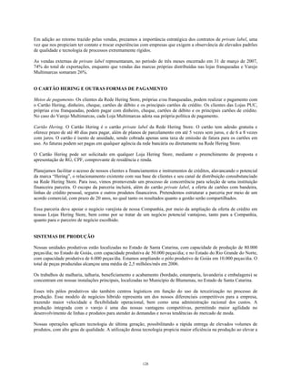 Em adição ao retorno trazido pelas vendas, prezamos a importância estratégica dos contratos de private label, uma
vez que nos propiciam ter contato e trocar experiências com empresas que exigem a observância de elevados padrões
de qualidade e tecnologia de processos extremamente rígidos.
As vendas externas de private label representaram, no período de três meses encerrado em 31 de março de 2007,
74% do total de exportações, enquanto que vendas das marcas próprias distribuídas nas lojas franqueadas e Varejo
Multimarcas somaram 26%.
O CARTÃO HERING E OUTRAS FORMAS DE PAGAMENTO
Meios de pagamento. Os clientes da Rede Hering Store, próprias e/ou franqueadas, podem realizar o pagamento com
o Cartão Hering, dinheiro, cheque, cartões de débito e os principais cartões de crédito. Os clientes das Lojas PUC,
próprias e/ou franqueadas, podem pagar com dinheiro, cheque, cartões de débito e os principais cartões de crédito.
No caso do Varejo Multimarcas, cada Loja Multimarcas adota sua própria política de pagamento.
Cartão Hering. O Cartão Hering é o cartão private label da Rede Hering Store. O cartão tem adesão gratuita e
oferece prazo de até 40 dias para pagar, além de planos de parcelamento em até 5 vezes sem juros, e de 6 a 8 vezes
com juros. O cartão é isento de anuidade, sendo cobrada apenas uma taxa de emissão de fatura para os cartões em
uso. As faturas podem ser pagas em qualquer agência da rede bancária ou diretamente na Rede Hering Store.
O Cartão Hering pode ser solicitado em qualquer Loja Hering Store, mediante o preenchimento de proposta e
apresentação de RG, CPF, comprovante de residência e renda.
Planejamos facilitar o acesso de nossos clientes a financiamentos e instrumentos de créditos, alavancando o potencial
da marca “Hering”, o relacionamento existente com sua base de clientes e seu canal de distribuição consubstanciado
na Rede Hering Store. Para isso, vimos promovendo um processo de concorrência para seleção de uma instituição
financeira parceira. O escopo da parceria incluirá, além do cartão private label, a oferta de cartões com bandeira,
linhas de crédito pessoal, seguros e outros produtos financeiros. Pretendemos estruturar a parceria por meio de um
acordo comercial, com prazo de 20 anos, no qual tanto os resultados quanto a gestão serão compartilhados.
Essa parceria deve apoiar o negócio varejista de nossa Companhia, por meio da ampliação da oferta de crédito em
nossas Lojas Hering Store, bem como por se tratar de um negócio potencial vantajoso, tanto para a Companhia,
quanto para o parceiro de negócio escolhido.
SISTEMAS DE PRODUÇÃO
Nossas unidades produtivas estão localizadas no Estado de Santa Catarina, com capacidade de produção de 80.000
peças/dia; no Estado de Goiás, com capacidade produtiva de 50.000 peças/dia; e no Estado do Rio Grande do Norte,
com capacidade produtiva de 6.000 peças/dia. Estamos ampliando o pólo produtivo de Goiás em 10.000 peças/dia. O
total de peças produzidas alcançou uma média de 2,5 milhões/mês em 2006.
Os trabalhos de malharia, talharia, beneficiamento e acabamento (bordado, estamparia, lavanderia e embalagens) se
concentram em nossas instalações principais, localizadas no Município de Blumenau, no Estado de Santa Catarina.
Esses três pólos produtivos são também centros logísticos em função do uso da terceirização no processo de
produção. Esse modelo de negócios híbrido representa um dos nossos diferenciais competitivos para a empresa,
trazendo maior velocidade e flexibilidade operacional, bem como uma administração racional dos custos. A
produção integrada com o varejo é uma das nossas vantagens competitivas, permitindo maior agilidade no
desenvolvimento de linhas e produtos para atender às demandas e novas tendências do mercado de moda.
Nossas operações aplicam tecnologia de última geração, possibilitando a rápida entrega de elevados volumes de
produtos, com alto grau de qualidade. A utilização dessa tecnologia propicia maior eficiência na produção ao elevar a
128
 