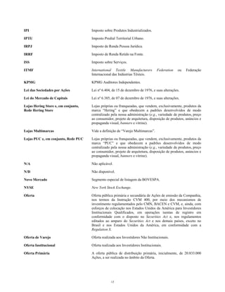IPI Imposto sobre Produtos Industrializados.
IPTU Imposto Predial Territorial Urbano.
IRPJ Imposto de Renda Pessoa Jurídica.
IRRF Imposto de Renda Retido na Fonte.
ISS Imposto sobre Serviços.
ITMF International Textile Manufacturers Federation ou Federação
Internacional das Indústrias Têxteis.
KPMG KPMG Auditores Independentes.
Lei das Sociedades por Ações Lei nº 6.404, de 15 de dezembro de 1976, e suas alterações.
Lei do Mercado de Capitais Lei nº 6.385, de 07 de dezembro de 1976, e suas alterações.
Lojas Hering Store e, em conjunto,
Rede Hering Store
Lojas próprias ou franqueadas, que vendem, exclusivamente, produtos da
marca “Hering” e que obedecem a padrões desenvolvidos de modo
centralizado pela nossa administração (e.g., variedade de produtos, preço
ao consumidor, projeto de arquitetura, disposição de produtos, anúncios e
propaganda visual, banners e vitrine).
Lojas Multimarcas Vide a definição de “Varejo Multimarcas”.
Lojas PUC e, em conjunto, Rede PUC Lojas próprias ou franqueadas, que vendem, exclusivamente, produtos da
marca “PUC” e que obedecem a padrões desenvolvidos de modo
centralizado pela nossa administração (e.g., variedade de produtos, preço
ao consumidor, projeto de arquitetura, disposição de produtos, anúncios e
propaganda visual, banners e vitrine).
N/A Não aplicável.
N/D Não disponível.
Novo Mercado Segmento especial de listagem da BOVESPA.
NYSE New York Stock Exchange.
Oferta Oferta pública primária e secundária de Ações de emissão da Companhia,
nos termos da Instrução CVM 400, por meio dos mecanismos de
investimento regulamentados pelo CMN, BACEN e CVM, e, ainda, com
esforços de colocação nos Estados Unidos da América para Investidores
Institucionais Qualificados, em operações isentas de registro em
conformidade com o disposto no Securities Act e, nos regulamentos
editados ao amparo do Securities Act e nos demais países, exceto no
Brasil e nos Estados Unidos da América, em conformidade com a
Regulation S.
Oferta de Varejo Oferta realizada aos Investidores Não Institucionais.
Oferta Institucional Oferta realizada aos Investidores Institucionais.
Oferta Primária A oferta pública de distribuição primária, inicialmente, de 20.833.000
Ações, a ser realizada no âmbito da Oferta.
13
 