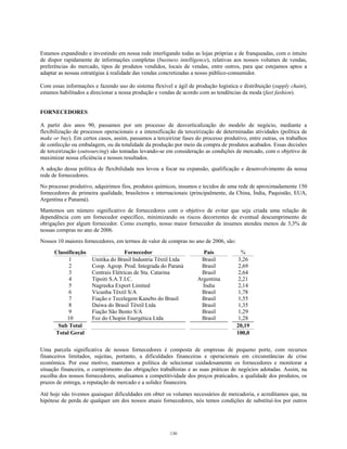Estamos expandindo e investindo em nossa rede interligando todas as lojas próprias e de franqueadas, com o intuito
de dispor rapidamente de informações completas (business intelligence), relativas aos nossos volumes de vendas,
preferências do mercado, tipos de produtos vendidos, locais de vendas, entre outros, para que estejamos aptos a
adaptar as nossas estratégias à realidade das vendas concretizadas a nosso público-consumidor.
Com essas informações e fazendo uso do sistema flexível e ágil de produção logística e distribuição (supply chain),
estamos habilitados a direcionar a nossa produção e vendas de acordo com as tendências da moda (fast fashion).
FORNECEDORES
A partir dos anos 90, passamos por um processo de desverticalização do modelo de negócio, mediante a
flexibilização de processos operacionais e a intensificação da terceirização de determinadas atividades (política de
make or buy). Em certos casos, assim, passamos a terceirizar fases do processo produtivo, entre outras, os trabalhos
de confecção ou embalagem, ou da totalidade da produção por meio da compra de produtos acabados. Essas decisões
de terceirização (outsourcing) são tomadas levando-se em consideração as condições de mercado, com o objetivo de
maximizar nossa eficiência e nossos resultados.
A adoção dessa política de flexibilidade nos levou a focar na expansão, qualificação e desenvolvimento da nossa
rede de fornecedores.
No processo produtivo, adquirimos fios, produtos químicos, insumos e tecidos de uma rede de aproximadamente 150
fornecedores de primeira qualidade, brasileiros e internacionais (principalmente, da China, Índia, Paquistão, EUA,
Argentina e Panamá).
Mantemos um número significativo de fornecedores com o objetivo de evitar que seja criada uma relação de
dependência com um fornecedor específico, minimizando os riscos decorrentes de eventual descumprimento de
obrigações por algum fornecedor. Como exemplo, nosso maior fornecedor de insumos atendeu menos de 3,3% de
nossas compras no ano de 2006.
Nossos 10 maiores fornecedores, em termos de valor de compras no ano de 2006, são:
Classificação Fornecedor País %
1 Unitika do Brasil Industria Têxtil Ltda Brasil 3,26
2 Coop. Agrop. Prod. Integrada do Paraná Brasil 2,69
3 Centrais Elétricas de Sta. Catarina Brasil 2,64
4 Tipoiti S.A.T.I.C. Argentina 2,21
5 Nagreeka Export Limited Índia 2,14
6 Vicunha Têxtil S/A Brasil 1,78
7 Fiação e Tecelegem Kanebo do Brasil Brasil 1,55
8 Daiwa do Brasil Têxtil Ltda Brasil 1,35
9 Fiação São Bento S/A Brasil 1,29
10 Foz do Chopin Energética Ltda Brasil 1,28
Sub Total 20,19
Total Geral 100,0
Uma parcela significativa de nossos fornecedores é composta de empresas de pequeno porte, com recursos
financeiros limitados, sujeitas, portanto, a dificuldades financeiras e operacionais em circunstâncias de crise
econômica. Por esse motivo, mantemos a política de selecionar cuidadosamente os fornecedores e monitorar a
situação financeira, o cumprimento das obrigações trabalhistas e as suas práticas de negócios adotadas. Assim, na
escolha dos nossos fornecedores, analisamos a competitividade dos preços praticados, a qualidade dos produtos, os
prazos de entrega, a reputação de mercado e a solidez financeira.
Até hoje não tivemos quaisquer dificuldades em obter os volumes necessários de mercadoria, e acreditamos que, na
hipótese de perda de qualquer um dos nossos atuais fornecedores, nós temos condições de substituí-los por outros
130
 
