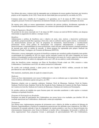 Nos últimos dois anos, o número total de empregados que se desligaram de nossos quadros funcionais, por iniciativa
própria ou da Companhia, foi de 2.836. Nossa taxa de rotatividade para esse período foi, em média, de 2,0%.
Contamos ainda com o trabalho de 13 estagiários e 21 aprendizes, em 31 de março de 2007. Todos os nossos
estagiários possuem Termos de Compromisso devidamente firmado com suas respectivas instituições de ensino.
Da mesma sorte, todos os nossos representantes comerciais são pessoas jurídicas, devidamente registradas no
Conselho Regional de Representantes Comerciais, com contrato de representação devidamente assinado.
Folha de Pagamento e Benefícios
No período de três meses encerrado em 31 de março de 2007, tivemos um total de R$18,9 milhões com despesas
relacionadas ao pagamento de salários e encargos sociais.
Benefícios
Administramos a política de benefícios com o objetivo de atrair, reter, motivar e desenvolver profissionais
qualificados, proporcionando-lhes segurança e bem-estar, tanto no ambiente interno quanto externo, e estimulando o
seu desenvolvimento pessoal por meio de programas de treinamento, desenvolvimento e reconhecimento
profissional. Assim, nossa política de remuneração visa compensar, adequadamente, a competência, o
desenvolvimento e responsabilidade de nossos profissionais, sendo relevante notar que fazemos constantes pesquisas
de mercado para aferir as médias de mercado. A última pesquisa foi capitaneada pelo próprio Sindicato das
Indústrias de Fiação, Tecelagem e do Vestuário de Blumenau (SINTEX).
Oferecemos a nossos empregados um pacote de benefícios composto por assistência médico-hospitalar (auto-gestão;
co-participação da Companhia de 50% do custo); auxílio instrução (custeio de 40% pela Companhia em cursos
técnicos e de graduação); auxílio-creche (para filhos de funcionários com menos de 3 anos); seguro de vida em grupo
(participamos com 0,6% do salário do empregado e este com 1,40% de seu salário) e cartão alimentação.
Além dos benefícios acima, mantemos um Plano de Previdência Privada criado em 1994, extensivo a todos
Colaboradores. Contribuímos com 0,26% do salário nominal do Colaborador.
De acordo com avaliação atuarial, o plano possui um ativo líquido de R$24,1 milhões, acrescido do fundo
previdencial no valor de R$2,8 milhões.
Não mantemos, atualmente, plano de opção de compra de ações.
Sindicatos
Temos um bom relacionamento com nossos Colaboradores e com os sindicatos que os representam. Durante toda
nossa existência, enfrentamos apenas uma greve, em 1983.
Mantemos relações com os seguintes sindicatos: Sindicato Têxtil de Blumenau, Sindicato Têxtil de Rodeio,
Sindicato Têxtil de Goiás, Sindicato Têxtil do Rio Grande do Norte, Sindicato do Comércio de São Paulo, Sindicato
do Comércio de Joinville, Sindicato do Comércio de Blumenau e Sindicato do Comércio de Florianópolis.
Os acordos coletivos de trabalho dos quais fazemos parte são renovados anualmente e estão sujeitos a eventuais
mudanças na legislação brasileira.
Programa de Participação nos Resultados
Possuímos um plano de participação dos Colaboradores nos nossos lucros e/ou resultados, que distribui 10% do
resultado operacional aos Colaboradores, obedecendo a metas pré-estipuladas.
Treinamento
Nos últimos anos, implementamos programa de treinamento com o objetivo de alinhar as práticas de liderança da
Diretoria, Superintendência e Gerência às competências gerenciais por nós definidas como corporativas. Em 2006, o
treinamento foi ajustado aplicado à base de empregados do sistema produtivo, com foco no desenvolvimento dos
relacionamentos interpessoais como forma de diminuir as tensões intra e interequipes, favorecendo a melhoria do
clima organizacional. Esses programas tiveram a participação de aproximadamente 96% dos Colaboradores,
134
 