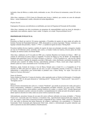 incluindo a base de fábrica e a média chefia, totalizando, no ano, 196 mil horas de treinamento, contra 203 mil em
2005.
Além disso, mantemos o CEJA Centro de Educação para Jovens e Adultos), que consiste em curso de educação
básica – ensino fundamental e médio, oferecido em nossas dependências.
Projetos Sociais
Empregamos 82 pessoas com deficiência ou reabilitados, por meio do Programa de Promoção da Diversidade.
Além disso, mantemos um sério investimento em programas de responsabilidade social nas áreas de educação e
capacitação, meio ambiente, esporte e lazer e saúde. A respeito, ver a seção “Responsabilidade Social”.
PROPRIEDADE INTELECTUAL
Marcas
Possuímos no Brasil um total de 126 marcas registradas e 20 pedidos de registro de marca ainda sob análise do
Instituto Nacional da Propriedade Intelectual - INPI, destacando-se as marcas registradas “Hering”, incluindo o seu
logotipo contendo dois peixinhos, “dzarm.” e “PUC”, e o pedido de registro da marca “Hering Kids”.
Possuímos também diversos registros e pedidos de registro de marca nos principais mercados estrangeiros situados
em mais de 50 diferentes países, incluindo, entre outros, os Estados Unidos da América, diversos países da União
Européia, da América Latina e do Oriente Médio.
Além disso, celebramos em 01 de junho de 2006 com o Instituto Brasileiro de Controle do Câncer – IBCC um
contrato de sub-licença da marca relativa à campanha “O Câncer de Mama no Alvo da Moda”, de titularidade da
fundação norte-americana Council of Fashion Designers of America – CFDA Foundation Inc., que nos dá o direito
exclusivo de utilizar o logotipo da campanha associado à fabricação, venda, distribuição e promoção de produtos de
confecção para vestuário de malhas diversas, especialmente camisetas e blusas, exceto para artigos esportivos,
durante o prazo de 5 anos, encerrando-se em 31 de março de 2011.
Mantemos, ainda, Contrato de Licença e Uso de Marca, firmado entre a Cuital S.A. e a Companhia em 27 de
setembro de 2004, pelo prazo de vigência de sete anos, no qual a Companhia concede à Cuital S.A. o direito de
industrializar e comercializar com exclusividade os produtos com a marca Hering. Ver seção “Descrição dos
Negócios-Contratos Relevantes”.
Nomes de Domínio
Somos titulares no Brasil de 13 nomes de domínio, todos registrados junto ao Núcleo de Informação e Coordenação
do Ponto Br – NIC. br, dos quais destacam-se “ciahering.com.br”, “hering.com.br”, “dzarm.com.br”, “puc.com.br” e
“heringkids.com.br”.
Software
Desenvolvemos internamente dois softwares: o sistema “Notebook”, que atende aos processos de venda, pelo qual os
nossos representantes, vendedores e consultores desempenham atividades rotineiras, tais como enviar e receber
arquivos, cadastrar clientes, emitir pedidos e analisar históricos de vendas; e o sistema “GOV” (Gestão Operacional
de Vendas), destinado a auxiliar o processo de análise e acompanhamento de vendas por parte dos próprios agentes,
dando suporte às decisões de venda, sendo seu acesso restrito ao pessoal de campo.
Adicionalmente, possuímos licenças de uso para três outros softwares utilizados em nossas atividades: o “Sistema
Visual Linx”, licenciado pela Linx Sistemas e Consultoria Ltda., especificamente desenvolvido para empresas do
setor de vestuário, o qual cobre os processos de frente e retaguarda de loja; o sistema “EMS”, licenciado pela Datasul
S.A., que cobre os processos das aéreas financeira, de compras e suprimento e de controladoria; e o Sistema de
Gerenciador Têxtil, licenciado pela Operacional Têxtil Ltda., relativo a informatização da gestão industrial, que
cobre os processos da área têxtil (malharia e beneficiamento).
135
 