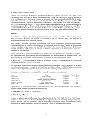 Sr. Brenno dos Reis Pereira (67 anos)
Formado em Administração de Empresas, pela Faculdade Machado Sobrinho, de Juiz de Fora, Minas Gerais.
Trabalhou no Banco do Brasil, no período compreendido entre 1964 a 1995, exercendo o cargo de Gerência em
várias localidades, sendo o último cargo ocupado, na instituição, o de Superintendente Estadual do Rio de Janeiro.
Foi membro do Conselho de Administração na Sola S/A, em 1995 e Diretor Presidente da mesma, de 1995 a 1996.
Foi também membro do Conselho de Administração, na Companhia Siderúrgica Nacional – CSN,entre abril 1995 a
abril 1997 e na Embraer de janeiro/95 a abril/98. Diretor Superintendente do Instituto de Previdência Municipal de
Uberlândia, de janeiro 2001 a fevereiro/2002. Secretário Municipal de Finanças de Uberlândia de março 2001 a
fevereiro/2002. Consultoria Executiva Reestruturação Financeira, da Nutrir Produtos Alimentícios S/A, de abril a
novembro/1999. Membro do Conselho de Administração da Cia. Hering, cargo que ocupa desde abril de 2000.
Diretoria
Nossa Diretoria é composta por no mínimo quatro e no máximo nove membros, acionistas ou não, residentes no País,
sendo um Diretor Presidente, um Diretor Vice-Presidente e até sete diretores eleitos pelo Conselho de
Administração, podendo haver acúmulo de funções.
Nossa Diretoria é atualmente formada por cinco membros, sendo que um deles acumula as funções de Diretor Vice-
Presidente e de Diretor de Relações com Investidores. Os diretores são eleitos pelo nosso Conselho de Administração
podendo, a qualquer tempo, ser por ele destituídos. Os mandatos dos membros da Diretoria são de dois anos,
permitida a reeleição. Findo o prazo de mandato, os diretores permanecerão no exercício de seus cargos até a
investidura de seus substitutos.
Nossos diretores são os nossos representantes legais, responsáveis, principalmente, pela administração cotidiana e
pela implementação das políticas e diretrizes gerais estabelecidas pela Assembléia Geral de nossos acionistas e pelo
nosso Conselho de Administração, conduzindo os atos relacionados ao nosso funcionamento regular.
De acordo com a Lei das Sociedades por Ações, no máximo um terço dos cargos do Conselho de Administração
poderá ser preenchido por membros da Diretoria.
Sem prejuízo das demais competências outorgadas a todos os membros da nossa Diretoria, ao Diretor de Relações
com os Investidores compete a prestação de informações aos investidores, à CVM e à BOVESPA, bem como manter
atualizado o nosso registro de companhia aberta, em conformidade com a regulamentação aplicável.
Apresentamos na tabela abaixo os nomes, posições e prazos de mandato dos nossos diretores:
Nome Cargo Data da Posse Prazo do Mandato
Sr. Ivo Hering Diretor Presidente 27/04/2006 2 anos
Sr. Fábio Hering
Diretor Vice-Presidente e
Diretor de Relações com Investidores
27/04/2006 2 anos
Sr. Vilmar da Costa Diretor Financeiro 27/04/2006 2 anos
Sr. Carlos T. D’Amaral Diretor Administrativo 27/04/2006 2 anos
Sr. Ulrich Kuhn Diretor de Comércio Exterior 27/04/2006 2 anos
Seguem abaixo as ocupações principais e currículos resumidos dos Diretores da Companhia (com exceção dos
Diretores que são membros do Conselho de Administração):
Sr. Ivo Hering. Ver “Conselho de Administração”.
Sr. Fábio Hering (48 anos)
Formado em administração pela Pontifícia Universidade Católica de São Paulo (PUC-SP). O Sr. Fabio Hering é
membro da diretoria desde 02 de maio de 1986. Possui especializações em marketing, finanças, economia e
estratégia. Há vinte e dois anos trabalha na Cia Hering, tendo atuado como trainee, diretor de divisão fashion, diretor
de operações, ocupando atualmente o cargo de vice-presidente e diretor de relações com investidores
142
 