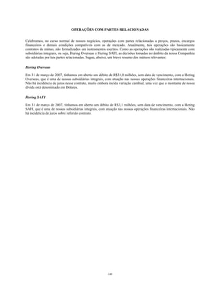 OPERAÇÕES COM PARTES RELACIONADAS
Celebramos, no curso normal de nossos negócios, operações com partes relacionadas a preços, prazos, encargos
financeiros e demais condições compatíveis com as de mercado. Atualmente, tais operações são basicamente
contratos de mútuo, não formalizados em instrumentos escritos. Como as operações são realizadas tipicamente com
subsidiárias integrais, ou seja, Hering Overseas e Hering SAFI, as decisões tomadas no âmbito da nossa Companhia
são adotadas por tais partes relacionadas. Segue, abaixo, um breve resumo dos mútuos relevantes:
Hering Overseas
Em 31 de março de 2007, tínhamos em aberto um débito de R$31,0 milhões, sem data de vencimento, com a Hering
Overseas, que é uma de nossas subsidiárias integrais, com atuação nas nossas operações financeiras internacionais.
Não há incidência de juros nesse contrato, muito embora incida variação cambial, uma vez que o montante de nossa
dívida está denominado em Dólares.
Hering SAFI
Em 31 de março de 2007, tínhamos em aberto um débito de R$3,1 milhões, sem data de vencimento, com a Hering
SAFI, que é uma de nossas subsidiárias integrais, com atuação nas nossas operações financeiras internacionais. Não
há incidência de juros sobre referido contrato.
149
 