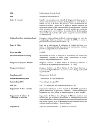 PIB Produto Interno Bruto do Brasil.
PIS Programa de Integração Social.
Poder de Controle Significa o poder efetivamente utilizado de dirigir as atividades sociais e
orientar o funcionamento dos órgãos da Companhia, de forma direta ou
indireta, de fato ou de direito. Há presunção relativa de titularidade do
controle em relação à pessoa ou ao grupo de pessoas vinculado por
acordo de acionistas ou sob controle comum (grupo de controle) que seja
titular de ações que lhe assegurem a maioria absoluta dos votos dos
acionistas presentes nas três últimas Assembléias Gerais da Companhia,
ainda que não seja titular das ações que lhe assegurem a maioria absoluta
do capital votante.
Práticas Contábeis Adotadas no Brasil Princípios e práticas adotados no Brasil, em conformidade com a Lei das
Sociedades por Ações, as normas e instruções da CVM e as normas e
procedimentos de contabilidade do IBRACON.
Prazo da Oferta Prazo que se inicia na data de publicação do Anúncio de Início e se
encerra na data da publicação do Anúncio de Encerramento, conforme
previsto no artigo 18 da Instrução CVM 400.
Preço por Ação R$11,00.
Procedimento de Bookbuilding Procedimento de coleta de intenções de investimento com Investidores
Institucionais, realizado no Brasil, pelos Coordenadores da Oferta,
conforme o artigo 44 da Instrução CVM 400.
Prospecto ou Prospecto Definitivo Prospecto Definitivo da Oferta Púbica de Distribuição Primária e
Secundária de Ações Ordinárias de Emissão da Cia. Hering.
Prospecto Preliminar Prospecto Definitivo da Oferta Púbica de Distribuição Primária e
Secundária de Ações Ordinárias de Emissão da Cia. Hering datado de 04
de julho de 2007.
Real, Reais ou R$ Moeda corrente do Brasil.
Rede de Lojas Hering Store Ver a definição de Lojas Hering Store.
Rede de Lojas PUC Ver a definição de Lojas PUC.
Rule 144A Rule 144A editada pela SEC, no âmbito do Securities Act.
Regulamento do Novo Mercado Regulamento de Listagem no Novo Mercado da BOVESPA, que prevê as
práticas diferenciadas de governança corporativa a serem adotadas pelas
companhias com ações listadas no segmento especial do Novo Mercado.
Regulamento da Câmara de
Arbitragem do Mercado
Regulamento da Câmara de Arbitragem do Mercado, incluindo suas
modificações, que disciplina o procedimento de arbitragem ao qual serão
submetidos todos os conflitos estabelecidos na Cláusula Compromissória
inserida no Estatuto Social da Companhia e que consta dos termos de
anuência dos administradores e dos controladores.
Regulation S Regulation S editada pela SEC, no âmbito do Securities Act.
15
 