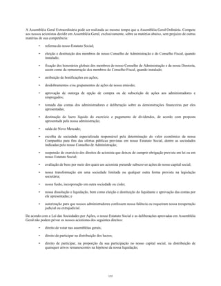 A Assembléia Geral Extraordinária pode ser realizada ao mesmo tempo que a Assembléia Geral Ordinária. Compete
aos nossos acionistas decidir em Assembléia Geral, exclusivamente, sobre as matérias abaixo, sem prejuízo de outras
matérias de sua competência:
• reforma do nosso Estatuto Social;
• eleição e destituição dos membros do nosso Conselho de Administração e do Conselho Fiscal, quando
instalado;
• fixação dos honorários globais dos membros do nosso Conselho de Administração e da nossa Diretoria,
assim como da remuneração dos membros do Conselho Fiscal, quando instalado;
• atribuição de bonificações em ações;
• desdobramentos e/ou grupamentos de ações de nossa emissão;
• aprovação de outorga de opção de compra ou de subscrição de ações aos administradores e
empregados;
• tomada das contas dos administradores e deliberação sobre as demonstrações financeiras por eles
apresentadas;
• destinação do lucro líquido do exercício e pagamento de dividendos, de acordo com proposta
apresentada pela nossa administração;
• saída do Novo Mercado;
• escolha de sociedade especializada responsável pela determinação do valor econômico da nossa
Companhia para fins das ofertas públicas previstas em nosso Estatuto Social, dentre as sociedades
indicadas pelo nosso Conselho de Administração;
• suspensão do exercício dos direitos de acionista que deixou de cumprir obrigação prevista em lei ou em
nosso Estatuto Social;
• avaliação de bens por meio dos quais um acionista pretende subscrever ações do nosso capital social;
• nossa transformação em uma sociedade limitada ou qualquer outra forma prevista na legislação
societária;
• nossa fusão, incorporação em outra sociedade ou cisão;
• nossa dissolução e liquidação, bem como eleição e destituição do liquidante e aprovação das contas por
ele apresentadas; e
• autorização para que nossos administradores confessem nossa falência ou requeiram nossa recuperação
judicial ou extrajudicial.
De acordo com a Lei das Sociedades por Ações, o nosso Estatuto Social e as deliberações aprovadas em Assembléia
Geral não podem privar os nossos acionistas dos seguintes direitos:
• direito de votar nas assembléias gerais;
• direito de participar na distribuição dos lucros;
• direito de participar, na proporção da sua participação no nosso capital social, na distribuição de
quaisquer ativos remanescentes na hipótese da nossa liquidação;
155
 