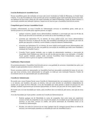 Local da Realização de Assembléia Geral
Nossas assembléias gerais são realizadas em nossa sede social, localizada na Cidade de Blumenau, no Estado Santa
Catarina. A Lei das Sociedades por Ações permite que nossas assembléias gerais sejam realizadas fora de nossa sede,
nas hipóteses de força maior, desde que elas sejam realizadas na Cidade de Blumenau, Estado de Santa Catarina e a
convocação contenha uma indicação expressa e inequívoca do local em que a Assembléia Geral deverá ocorrer.
Competência para Convocar Assembléias Gerais
Compete, ordinariamente, ao nosso Conselho de Administração convocar as assembléias gerais, ainda que as
mesmas possam ser convocadas pelas seguintes pessoas ou órgãos:
• qualquer acionista, quando nossos administradores retardarem a convocação por mais de 60 dias da
data em que deveriam tê-la realizado, nos termos da Lei das Sociedades por Ações;
• acionistas que representem 5%, no mínimo, do nosso capital social, caso nossos administradores
deixem de convocar, no prazo de oito dias, uma assembléia solicitada por tais acionistas, por meio de
pedido que apresente as matérias a serem tratadas e esteja devidamente fundamentado;
• acionistas que representem 5%, no mínimo, do nosso capital social quando nossos administradores não
atenderem, no prazo de oito dias, um pedido de convocação de assembléia que tenha como finalidade a
instalação do Conselho Fiscal; e
• Conselho Fiscal, quando instalado, caso os órgãos da administração retardarem a convocação da
Assembléia Geral Ordinária por mais de um mês da data prevista para a sua realização; o Conselho
Fiscal, quando instalado, poderá, ainda, convocar Assembléia Geral Extraordinária, sempre que
ocorrerem motivos graves ou urgentes a serem tratados.
Legitimação e Representação
Os acionistas presentes à Assembléia Geral deverão provar a sua qualidade de acionista e titularidade das ações com
relação às quais pretendem exercer o direito de voto.
Nossos acionistas podem ser representados na Assembléia Geral por procurador constituído há menos de um ano,
que seja nosso acionista, nosso administrador ou advogado, ou ainda por uma instituição financeira. Fundos de
investimento devem ser representados pelo seu administrador.
Conselho de Administração
De acordo com o nosso Estatuto Social, nosso Conselho de Administração deve ser composto por, no mínimo, cinco
e, no máximo, sete membros, dos quais, no mínimo, vinte por cento deverão ser conselheiros independentes de
acordo com as regras do Novo Mercado. A Lei das Sociedades por Ações permite a adoção do processo de voto
múltiplo, mediante requerimento por acionistas representando, no mínimo, dez por cento do nosso capital votante.
De acordo com a Lei das Sociedades por Ações, cada conselheiro deve ser titular de, pelo menos, uma ação de nossa
emissão.
A Lei das Sociedades por Ações proíbe o membro do Conselho de Administração de:
• Realizar qualquer ato de liberalidade às custas da companhia, bem como tomar por empréstimo
recursos ou bens da companhia ou usar, em proveito próprio, de sociedade em que tenha interesse ou de
terceiros, os seus bens, serviços ou crédito, sem prévia autorização da Assembléia Geral ou do
Conselho de Administração;
• Receber, em razão do exercício de seu cargo, qualquer tipo de vantagem pessoal direta ou indireta de
terceiros, sem autorização estatutária ou concedida por meio de Assembléia Geral; e
157
 