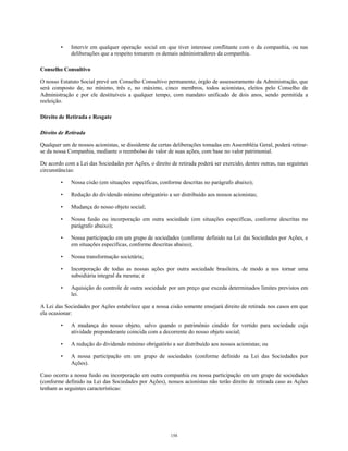 • Intervir em qualquer operação social em que tiver interesse conflitante com o da companhia, ou nas
deliberações que a respeito tomarem os demais administradores da companhia.
Conselho Consultivo
O nosso Estatuto Social prevê um Conselho Consultivo permanente, órgão de assessoramento da Administração, que
será composto de, no mínimo, três e, no máximo, cinco membros, todos acionistas, eleitos pelo Conselho de
Administração e por ele destituíveis a qualquer tempo, com mandato unificado de dois anos, sendo permitida a
reeleição.
Direito de Retirada e Resgate
Direito de Retirada
Qualquer um de nossos acionistas, se dissidente de certas deliberações tomadas em Assembléia Geral, poderá retirar-
se da nossa Companhia, mediante o reembolso do valor de suas ações, com base no valor patrimonial.
De acordo com a Lei das Sociedades por Ações, o direito de retirada poderá ser exercido, dentre outras, nas seguintes
circunstâncias:
• Nossa cisão (em situações específicas, conforme descritas no parágrafo abaixo);
• Redução do dividendo mínimo obrigatório a ser distribuído aos nossos acionistas;
• Mudança do nosso objeto social;
• Nossa fusão ou incorporação em outra sociedade (em situações específicas, conforme descritas no
parágrafo abaixo);
• Nossa participação em um grupo de sociedades (conforme definido na Lei das Sociedades por Ações, e
em situações específicas, conforme descritas abaixo);
• Nossa transformação societária;
• Incorporação de todas as nossas ações por outra sociedade brasileira, de modo a nos tornar uma
subsidiária integral da mesma; e
• Aquisição do controle de outra sociedade por um preço que exceda determinados limites previstos em
lei.
A Lei das Sociedades por Ações estabelece que a nossa cisão somente ensejará direito de retirada nos casos em que
ela ocasionar:
• A mudança do nosso objeto, salvo quando o patrimônio cindido for vertido para sociedade cuja
atividade preponderante coincida com a decorrente do nosso objeto social;
• A redução do dividendo mínimo obrigatório a ser distribuído aos nossos acionistas; ou
• A nossa participação em um grupo de sociedades (conforme definido na Lei das Sociedades por
Ações).
Caso ocorra a nossa fusão ou incorporação em outra companhia ou nossa participação em um grupo de sociedades
(conforme definido na Lei das Sociedades por Ações), nossos acionistas não terão direito de retirada caso as Ações
tenham as seguintes características:
158
 
