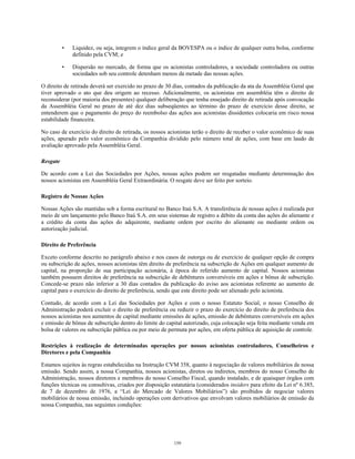 • Liquidez, ou seja, integrem o índice geral da BOVESPA ou o índice de qualquer outra bolsa, conforme
definido pela CVM; e
• Dispersão no mercado, de forma que os acionistas controladores, a sociedade controladora ou outras
sociedades sob seu controle detenham menos da metade das nossas ações.
O direito de retirada deverá ser exercido no prazo de 30 dias, contados da publicação da ata da Assembléia Geral que
tiver aprovado o ato que deu origem ao recesso. Adicionalmente, os acionistas em assembléia têm o direito de
reconsiderar (por maioria dos presentes) qualquer deliberação que tenha ensejado direito de retirada após convocação
da Assembléia Geral no prazo de até dez dias subseqüentes ao término do prazo de exercício desse direito, se
entenderem que o pagamento do preço do reembolso das ações aos acionistas dissidentes colocaria em risco nossa
estabilidade financeira.
No caso de exercício do direito de retirada, os nossos acionistas terão o direito de receber o valor econômico de suas
ações, apurado pelo valor econômico da Companhia dividido pelo número total de ações, com base em laudo de
avaliação aprovado pela Assembléia Geral.
Resgate
De acordo com a Lei das Sociedades por Ações, nossas ações podem ser resgatadas mediante determinação dos
nossos acionistas em Assembléia Geral Extraordinária. O resgate deve ser feito por sorteio.
Registro de Nossas Ações
Nossas Ações são mantidas sob a forma escritural no Banco Itaú S.A. A transferência de nossas ações é realizada por
meio de um lançamento pelo Banco Itaú S.A. em seus sistemas de registro a débito da conta das ações do alienante e
a crédito da conta das ações do adquirente, mediante ordem por escrito do alienante ou mediante ordem ou
autorização judicial.
Direito de Preferência
Exceto conforme descrito no parágrafo abaixo e nos casos de outorga ou de exercício de qualquer opção de compra
ou subscrição de ações, nossos acionistas têm direito de preferência na subscrição de Ações em qualquer aumento de
capital, na proporção de sua participação acionária, à época do referido aumento de capital. Nossos acionistas
também possuem direitos de preferência na subscrição de debêntures conversíveis em ações e bônus de subscrição.
Concede-se prazo não inferior a 30 dias contados da publicação do aviso aos acionistas referente ao aumento de
capital para o exercício do direito de preferência, sendo que este direito pode ser alienado pelo acionista.
Contudo, de acordo com a Lei das Sociedades por Ações e com o nosso Estatuto Social, o nosso Conselho de
Administração poderá excluir o direito de preferência ou reduzir o prazo do exercício do direito de preferência dos
nossos acionistas nos aumentos de capital mediante emissões de ações, emissão de debêntures conversíveis em ações
e emissão de bônus de subscrição dentro do limite do capital autorizado, cuja colocação seja feita mediante venda em
bolsa de valores ou subscrição pública ou por meio de permuta por ações, em oferta pública de aquisição de controle.
Restrições à realização de determinadas operações por nossos acionistas controladores, Conselheiros e
Diretores e pela Companhia
Estamos sujeitos às regras estabelecidas na Instrução CVM 358, quanto à negociação de valores mobiliários de nossa
emissão. Sendo assim, a nossa Companhia, nossos acionistas, diretos ou indiretos, membros do nosso Conselho de
Administração, nossos diretores e membros do nosso Conselho Fiscal, quando instalado, e de quaisquer órgãos com
funções técnicas ou consultivas, criados por disposição estatutária (considerados insiders para efeito da Lei nº 6.385,
de 7 de dezembro de 1976, a “Lei do Mercado de Valores Mobiliários”) são proibidos de negociar valores
mobiliários de nossa emissão, incluindo operações com derivativos que envolvam valores mobiliários de emissão da
nossa Companhia, nas seguintes condições:
159
 