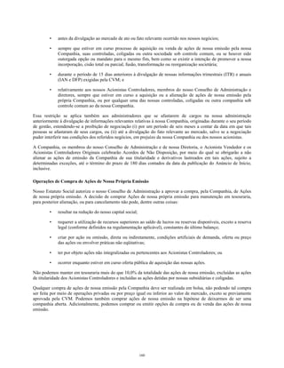 • antes da divulgação ao mercado de ato ou fato relevante ocorrido nos nossos negócios;
• sempre que estiver em curso processo de aquisição ou venda de ações de nossa emissão pela nossa
Companhia, suas controladas, coligadas ou outra sociedade sob controle comum, ou se houver sido
outorgada opção ou mandato para o mesmo fim, bem como se existir a intenção de promover a nossa
incorporação, cisão total ou parcial, fusão, transformação ou reorganização societária;
• durante o período de 15 dias anteriores à divulgação de nossas informações trimestrais (ITR) e anuais
(IAN e DFP) exigidas pela CVM; e
• relativamente aos nossos Acionistas Controladores, membros do nosso Conselho de Administração e
diretores, sempre que estiver em curso a aquisição ou a alienação de ações de nossa emissão pela
própria Companhia, ou por qualquer uma das nossas controladas, coligadas ou outra companhia sob
controle comum ao da nossa Companhia.
Essa restrição se aplica também aos administradores que se afastarem de cargos na nossa administração
anteriormente à divulgação de informações relevantes relativas à nossa Companhia, originadas durante o seu período
de gestão, estendendo-se a proibição de negociação (i) por um período de seis meses a contar da data em que tais
pessoas se afastaram de seus cargos, ou (ii) até a divulgação do fato relevante ao mercado, salvo se a negociação
puder interferir nas condições dos referidos negócios, em prejuízo da nossa Companhia ou dos nossos acionistas.
A Companhia, os membros do nosso Conselho de Administração e de nossa Diretoria, o Acionista Vendedor e os
Acionistas Controladores Originais celebrarão Acordos de Não Disposição, por meio do qual se obrigarão a não
alienar as ações de emissão da Companhia de sua titularidade e derivativos lastreados em tais ações, sujeito a
determinadas exceções, até o término do prazo de 180 dias contados da data da publicação do Anúncio de Início,
inclusive.
Operações de Compra de Ações de Nossa Própria Emissão
Nosso Estatuto Social autoriza o nosso Conselho de Administração a aprovar a compra, pela Companhia, de Ações
de nossa própria emissão. A decisão de comprar Ações de nossa própria emissão para manutenção em tesouraria,
para posterior alienação, ou para cancelamento não pode, dentre outras coisas:
• resultar na redução do nosso capital social;
• requerer a utilização de recursos superiores ao saldo de lucros ou reservas disponíveis, exceto a reserva
legal (conforme definidos na regulamentação aplicável), constantes do último balanço;
• criar por ação ou omissão, direta ou indiretamente, condições artificiais de demanda, oferta ou preço
das ações ou envolver práticas não eqüitativas;
• ter por objeto ações não integralizadas ou pertencentes aos Acionistas Controladores; ou
• ocorrer enquanto estiver em curso oferta pública de aquisição das nossas ações.
Não podemos manter em tesouraria mais do que 10,0% da totalidade das ações de nossa emissão, excluídas as ações
de titularidade dos Acionistas Controladores e incluídas as ações detidas por nossas subsidiárias e coligadas.
Qualquer compra de ações de nossa emissão pela Companhia deve ser realizada em bolsa, não podendo tal compra
ser feita por meio de operações privadas ou por preço igual ou inferior ao valor de mercado, exceto se previamente
aprovada pela CVM. Podemos também comprar ações de nossa emissão na hipótese de deixarmos de ser uma
companhia aberta. Adicionalmente, podemos comprar ou emitir opções de compra ou de venda das ações de nossa
emissão.
160
 