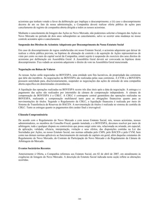 acionistas que tenham votado a favor da deliberação que implique o descumprimento; e (ii) caso o descumprimento
decorra de ato ou fato da nossa administração, a Companhia deverá realizar oferta pública de ações para
cancelamento de registro de companhia aberta dirigida a todos os nossos acionistas.
Mediante o cancelamento da listagem das Ações no Novo Mercado, não poderemos solicitar a listagem das Ações no
Novo Mercado no período de dois anos subseqüentes ao cancelamento, salvo se ocorrer uma mudança no nosso
controle acionário após o cancelamento.
Suspensão dos Direitos do Acionista Adquirente por Descumprimento do Nosso Estatuto Social
Em caso de descumprimento de regras estabelecidas em nosso Estatuto Social, o acionista adquirente que deixar de
realizar a oferta pública prevista, na hipótese de alienação de controle e de aquisição de Ações representativas de
vinte por cento ou mais do capital social da Companhia, estará sujeito à suspensão do exercício dos seus direitos de
acionistas por deliberação em Assembléia Geral. A Assembléia Geral deverá ser convocada na hipótese deste
descumprimento. Fica vedado ao acionista adquirente o direito de voto na Assembléia Geral mencionada.
Negociação em Bolsas de Valores
As nossas Ações serão negociadas na BOVESPA, uma entidade sem fins lucrativos, de propriedade das corretoras
que dela são membros. As negociações na BOVESPA são realizadas pelas suas corretoras. A CVM e a BOVESPA
possuem autoridade para, discricionariamente, suspender as negociações das ações de emissão de uma companhia
aberta específica em determinadas circunstâncias.
A liquidação das operações realizadas na BOVESPA ocorre três dias úteis após a data da negociação. A entrega e o
pagamento das ações são realizados por intermédio de câmara de compensação independente. A câmara de
compensação da BOVESPA é a CBLC. A CBLC é contraparte central garantidora das operações realizadas na
BOVESPA, realizando a compensação multilateral tanto para as obrigações financeiras quanto para as
movimentações de títulos. Segundo o Regulamento da CBLC, a liquidação financeira é realizada por meio do
Sistema de Transferência de Reservas do BACEN. A movimentação de títulos é realizada no sistema de custódia da
CBLC. Tanto as entregas quanto os pagamentos têm caráter final e irrevogável.
Cláusula Compromissória
De acordo com o Regulamento do Novo Mercado e com nosso Estatuto Social, nós, nossos acionistas, nossos
administradores, os membros do Conselho Fiscal, quando instalado, e a BOVESPA, devemos resolver por meio de
arbitragem, toda e qualquer disputa ou controvérsia que possa surgir entre nós, relacionada ou oriunda, em especial,
da aplicação, validade, eficácia, interpretação, violação e seus efeitos, das disposições contidas na Lei das
Sociedades por Ações, no nosso Estatuto Social, nas normas editadas pelo CMN, pelo BACEN e pela CVM, bem
como nas demais normas aplicáveis ao funcionamento do mercado de capitais em geral, além daquelas constantes do
Regulamento do Novo Mercado, do Contrato de Participação do Novo Mercado e do Regulamento da Câmara de
Arbitragem do Mercado.
Eventos Societários Recentes
Anteriormente à Oferta, a Companhia reformou seu Estatuto Social, em 02 de abril de 2007, em atendimento às
exigências de listagem do Novo Mercado. A descrição do Estatuto Social indicada nesta seção reflete as alterações
ocorridas.
166
 