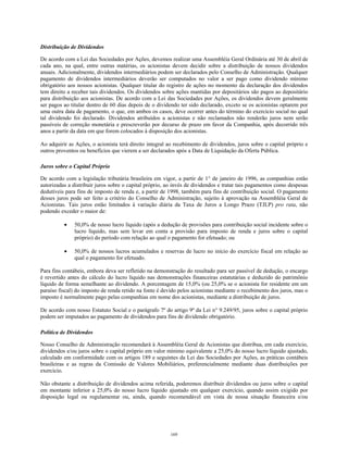 Distribuição de Dividendos
De acordo com a Lei das Sociedades por Ações, devemos realizar uma Assembléia Geral Ordinária até 30 de abril de
cada ano, na qual, entre outras matérias, os acionistas devem decidir sobre a distribuição de nossos dividendos
anuais. Adicionalmente, dividendos intermediários podem ser declarados pelo Conselho de Administração. Qualquer
pagamento de dividendos intermediários deverão ser computados no valor a ser pago como dividendo mínimo
obrigatório aos nossos acionistas. Qualquer titular do registro de ações no momento da declaração dos dividendos
tem direito a receber tais dividendos. Os dividendos sobre ações mantidas por depositários são pagos ao depositário
para distribuição aos acionistas. De acordo com a Lei das Sociedades por Ações, os dividendos devem geralmente
ser pagos ao titular dentro de 60 dias depois de o dividendo ter sido declarado, exceto se os acionistas optarem por
uma outra data de pagamento, o que, em ambos os casos, deve ocorrer antes do término do exercício social no qual
tal dividendo foi declarado. Dividendos atribuídos a acionistas e não reclamados não renderão juros nem serão
passíveis de correção monetária e prescreverão por decurso de prazo em favor da Companhia, após decorrido três
anos a partir da data em que forem colocados à disposição dos acionistas.
Ao adquirir as Ações, o acionista terá direito integral ao recebimento de dividendos, juros sobre o capital próprio e
outros proventos ou benefícios que vierem a ser declarados após a Data de Liquidação da Oferta Pública.
Juros sobre o Capital Próprio
De acordo com a legislação tributária brasileira em vigor, a partir de 1° de janeiro de 1996, as companhias estão
autorizadas a distribuir juros sobre o capital próprio, ao invés de dividendos e tratar tais pagamentos como despesas
dedutíveis para fins de imposto de renda e, a partir de 1998, também para fins de contribuição social. O pagamento
desses juros pode ser feito a critério do Conselho de Administração, sujeito à aprovação na Assembléia Geral de
Acionistas. Tais juros estão limitados à variação diária da Taxa de Juros a Longo Prazo (TJLP) pro rata, não
podendo exceder o maior de:
• 50,0% de nosso lucro líquido (após a dedução de provisões para contribuição social incidente sobre o
lucro líquido, mas sem levar em conta a provisão para imposto de renda e juros sobre o capital
próprio) do período com relação ao qual o pagamento for efetuado; ou
• 50,0% de nossos lucros acumulados e reservas de lucro no início do exercício fiscal em relação ao
qual o pagamento for efetuado.
Para fins contábeis, embora deva ser refletido na demonstração do resultado para ser passível de dedução, o encargo
é revertido antes do cálculo do lucro líquido nas demonstrações financeiras estatutárias e deduzido do patrimônio
líquido de forma semelhante ao dividendo. A porcentagem de 15,0% (ou 25,0% se o acionista for residente em um
paraíso fiscal) do imposto de renda retido na fonte é devido pelos acionistas mediante o recebimento dos juros, mas o
imposto é normalmente pago pelas companhias em nome dos acionistas, mediante a distribuição de juros.
De acordo com nosso Estatuto Social e o parágrafo 7º do artigo 9º da Lei n° 9.249/95, juros sobre o capital próprio
podem ser imputados ao pagamento de dividendos para fins de dividendo obrigatório.
Política de Dividendos
Nosso Conselho de Administração recomendará à Assembléia Geral de Acionistas que distribua, em cada exercício,
dividendos e/ou juros sobre o capital próprio em valor mínimo equivalente a 25,0% do nosso lucro líquido ajustado,
calculado em conformidade com os artigos 189 e seguintes da Lei das Sociedades por Ações, as práticas contábeis
brasileiras e as regras da Comissão de Valores Mobiliários, preferencialmente mediante duas distribuições por
exercício.
Não obstante a distribuição de dividendos acima referida, poderemos distribuir dividendos ou juros sobre o capital
em montante inferior a 25,0% do nosso lucro líquido ajustado em qualquer exercício, quando assim exigido por
disposição legal ou regulamentar ou, ainda, quando recomendável em vista de nossa situação financeira e/ou
169
 