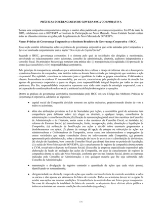 PRÁTICAS DIFERENCIADAS DE GOVERNANÇA CORPORATIVA
Somos uma companhia comprometida a atingir e manter altos padrões de governança corporativa. Em 07 de maio de
2007, celebramos com a BOVESPA o Contrato de Participação no Novo Mercado. Nosso Estatuto Social contém
todas as cláusulas mínimas exigidas pelo Regulamento do Novo Mercado da BOVESPA.
Nossas Práticas de Governança Corporativa e o Instituto Brasileiro de Governança Corporativa - IBGC.
Essa seção contém informações sobre as práticas de governança corporativa que serão adotadas pela Companhia, e
deve ser analisada conjuntamente com a seção “Descrição do Capital Social”.
Segundo o IBGC, governança corporativa é o sistema pelo qual as sociedades são dirigidas e monitoradas,
envolvendo os relacionamentos entre acionistas, conselho de administração, diretoria, auditores independentes e
conselho fiscal. Os princípios básicos que norteiam esta prática são: (i) transparência; (ii) eqüidade; (iii) prestação de
contas (accountability); e (iv) responsabilidade corporativa.
Pelo princípio da transparência, entende-se que a administração deve cultivar o desejo de informar não só o desempenho
econômico-financeiro da companhia, mas também todos os demais fatores (ainda que intangíveis) que norteiam a ação
empresarial. Por eqüidade, entende-se o tratamento justo e igualitário de todos os grupos minoritários, Colaboradores,
clientes, fornecedores ou credores. O accountability, por sua vez, caracteriza-se pela prestação de contas da atuação dos
agentes de governança corporativa a quem os elegeu, com responsabilidade integral daqueles por todos os atos que
praticarem. Por fim, responsabilidade corporativa representa uma visão mais ampla da estratégia empresarial, com a
incorporação de considerações de ordem social e ambiental na definição dos negócios e operações.
Dentre as práticas de governança corporativa recomendadas pelo IBGC em seu Código das Melhores Práticas de
Governança Corporativa, adotamos as seguintes:
• capital social da Companhia dividido somente em ações ordinárias, proporcionando direito de voto a
todos os acionistas;
• além das atribuições previstas na Lei de Sociedades por Ações, a assembléia geral de acionistas tem
competência para deliberar sobre: (a) eleger ou destituir, a qualquer tempo, conselheiros de
administração e conselheiros fiscais; (b) fixação da remuneração global anual dos membros do Conselho
de Administração e da Diretoria, assim como a dos membros do Conselho Fiscal, se instalado; (c)
reforma do Estatuto Social; (d) transformação, fusão, incorporação, cisão, dissolução e liquidação da
Companhia; (e) atribuição de bonificação em ações e decidir sobre eventuais grupamentos e
desdobramentos em ações; (f) planos de outorga de opção de compra ou subscrição de ações aos
administradores e Colaboradores da Companhia, assim como aos administradores e empregados de
outras sociedades que sejam controladas direta ou indiretamente pela Companhia; (g) proposta
apresentada pela administração, sobre a destinação do lucro do exercício e a distribuição de dividendos;
(h) eleição do liquidante, bem como do Conselho Fiscal que deverá funcionar no período de liquidação;
(i) a saída do Novo Mercado da BOVESPA; (j) o cancelamento do registro de companhia aberta perante
a CVM, ressalvado o disposto no Estatuto Social; (l) escolha de empresa especializada responsável pela
elaboração de laudo de avaliação das ações da Companhia, em caso de cancelamento de registro de
companhia aberta ou saída do Novo Mercado, conforme previsto no Estatuto Social, dentre as empresas
indicadas pelo Conselho de Administração; e (m) qualquer matéria que lhe seja submetida pelo
Conselho de Administração;
• manutenção e divulgação de registro contendo a quantidade de ações que cada sócio possui,
identificando-os nominalmente;
• obrigatoriedade na oferta de compra de ações que resulte em transferência do controle societário a todos
os sócios e não apenas aos detentores do bloco de controle. Todos os acionistas devem ter a opção de
vender suas ações nas mesmas condições. A transferência do controle deve ser feita a preço transparente.
No caso de alienação da totalidade do bloco de controle, o adquirente deve efetivar oferta pública a
todos os acionistas nas mesmas condições do controlador (tag-along);
171
 