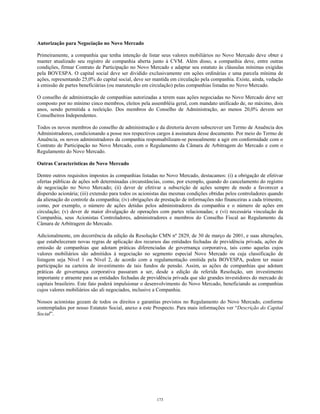 Autorização para Negociação no Novo Mercado
Primeiramente, a companhia que tenha intenção de listar seus valores mobiliários no Novo Mercado deve obter e
manter atualizado seu registro de companhia aberta junto à CVM. Além disso, a companhia deve, entre outras
condições, firmar Contrato de Participação no Novo Mercado e adaptar seu estatuto às cláusulas mínimas exigidas
pela BOVESPA. O capital social deve ser dividido exclusivamente em ações ordinárias e uma parcela mínima de
ações, representando 25,0% do capital social, deve ser mantida em circulação pela companhia. Existe, ainda, vedação
à emissão de partes beneficiárias (ou manutenção em circulação) pelas companhias listadas no Novo Mercado.
O conselho de administração de companhias autorizadas a terem suas ações negociadas no Novo Mercado deve ser
composto por no mínimo cinco membros, eleitos pela assembléia geral, com mandato unificado de, no máximo, dois
anos, sendo permitida a reeleição. Dos membros do Conselho de Administração, ao menos 20,0% devem ser
Conselheiros Independentes.
Todos os novos membros do conselho de administração e da diretoria devem subscrever um Termo de Anuência dos
Administradores, condicionando a posse nos respectivos cargos à assinatura desse documento. Por meio do Termo de
Anuência, os novos administradores da companhia responsabilizam-se pessoalmente a agir em conformidade com o
Contrato de Participação no Novo Mercado, com o Regulamento da Câmara de Arbitragem do Mercado e com o
Regulamento do Novo Mercado.
Outras Características do Novo Mercado
Dentre outros requisitos impostos às companhias listadas no Novo Mercado, destacamos: (i) a obrigação de efetivar
ofertas públicas de ações sob determinadas circunstâncias, como, por exemplo, quando do cancelamento do registro
de negociação no Novo Mercado; (ii) dever de efetivar a subscrição de ações sempre de modo a favorecer a
dispersão acionária; (iii) extensão para todos os acionistas das mesmas condições obtidas pelos controladores quando
da alienação do controle da companhia; (iv) obrigações de prestação de informações não financeiras a cada trimestre,
como, por exemplo, o número de ações detidas pelos administradores da companhia e o número de ações em
circulação; (v) dever de maior divulgação de operações com partes relacionadas; e (vi) necessária vinculação da
Companhia, seus Acionistas Controladores, administradores e membros do Conselho Fiscal ao Regulamento da
Câmara de Arbitragem do Mercado.
Adicionalmente, em decorrência da edição da Resolução CMN nº 2829, de 30 de março de 2001, e suas alterações,
que estabeleceram novas regras de aplicação dos recursos das entidades fechadas de previdência privada, ações de
emissão de companhias que adotam práticas diferenciadas de governança corporativa, tais como aquelas cujos
valores mobiliários são admitidos à negociação no segmento especial Novo Mercado ou cuja classificação de
listagem seja Nível 1 ou Nível 2, de acordo com a regulamentação emitida pela BOVESPA, podem ter maior
participação na carteira de investimento de tais fundos de pensão. Assim, as ações de companhias que adotam
práticas de governança corporativa passaram a ser, desde a edição da referida Resolução, um investimento
importante e atraente para as entidades fechadas de previdência privada que são grandes investidores do mercado de
capitais brasileiro. Este fato poderá impulsionar o desenvolvimento do Novo Mercado, beneficiando as companhias
cujos valores mobiliários são ali negociados, inclusive a Companhia.
Nossos acionistas gozam de todos os direitos e garantias previstos no Regulamento do Novo Mercado, conforme
contemplados por nosso Estatuto Social, anexo a este Prospecto. Para mais informações ver “Descrição do Capital
Social”.
173
 